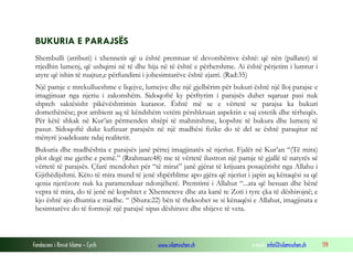 Fondacioni i Rinisë Islame — Cyrih www.islamischen.ch e-mail: info@islamischen.ch 119
BUKURIA E PARAJSËS
Shembulli (atributi) i xhennetit që u është premtuar të devotshëmve është: që nën (pallatet) të
rrjedhin lumenj, që ushqimi në të dhe hija në të është e përhershme. Ai është përjetim i lumtur i
atyre që ishin të ruajtur,e përfundimi i jobesimtarëve është zjarri. (Rad:35)
Një pamje e mrekullueshme e liqejve, lumejve dhe një gjelbërim për bukuri është një lloj parajse e
imagjinuar nga njeriu i zakonshëm. Sidoqoftë ky përftyrim i parajsës duhet sqaruar pasi nuk
shpreh saktësisht pikëvështrimin kuranor. Është më se e vërtetë se parajsa ka bukuri
domethënëse; por ambient aq të këndshëm vetëm përshkruan aspektin e saj estetik dhe tërheqës.
Për këtë shkak në Kur’an përmenden shtëpi të mahnitshme, kopshte të bukura dhe lumenj të
pasur. Sidoqoftë duke kufizuar parajsën në një madhësi fizike do të del se është paraqitur në
mënyrë joadekuate ndaj realitetit.
Bukuria dhe madhështia e parajsës janë përtej imagjinatës së njeriut. Fjalët në Kur’an “(Të mira)
plot degë me gjethe e pemë.” (Rrahman:48) me të vërtetë ilustron një pamje të gjallë të natyrës së
vërtetë të parajsës. Çfarë mendohet për “të mirat” janë gjërat të krijuara posaçërisht nga Allahu i
Gjithëdijshmi. Këto të mira mund të jenë shpërblime apo gjëra që njeriut i japin aq kënaqësi sa që
qenia njerëzore nuk ka paramenduar ndonjëherë. Premtimi i Allahut “...ata që besuan dhe bënë
vepra të mira, do të jenë në kopshtet e Xhenneteve dhe ata kanë te Zoti i tyre çka të dëshirojnë; e
kjo është ajo dhuntia e madhe. “ (Shura:22) bën të theksohet se si kënaqësi e Allahut, imagjinata e
besimtarëve do të formojë një parajsë sipas dëshirave dhe shijeve të veta.
 