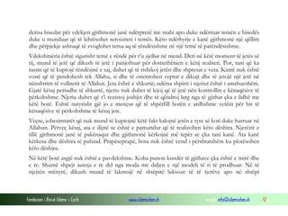 Fondacioni i Rinisë Islame — Cyrih www.islamischen.ch e-mail: info@islamischen.ch 12
derisa bisedat për vdekjen gjithmonë janë ndërprerë me mahi apo duke ndërruar temën e bisedës
duke u munduar që të lehtësohet seroiziteti i temës. Këto ndërhyrje e kanë gjithmonë një qëllim
dhe përpjekje ashtuqë të zvoglohet tema aq të rëndësishme në një temë të parëndësishme.
Vdekshmëria është sigurisht temë e rëndë për t’u sjellur në mend. Deri në këtë moment të jetës së
tij, mund të jetë që dikush të jetë i panjoftuar për domethënien e këtij realiteti. Por, tani që ka
rastin që të kuptojë rëndësinë e saj, duhet që të rishikoj jetën dhe shpresat e veta. Kurrë nuk është
vonë që të pendohesh tek Allahu, si dhe të orientohen veprat e dikujt dhe të jetojë një jetë në
nënshtrim të vullnetit të Allahut. Jeta është e shkurtë; ndërsa shpirti i njeriut është i amshueshëm.
Gjatë kësaj periudhe të shkurtë, njeriu nuk duhet të lejoj që të jetë nën kontrollin e kënaqësive të
përkohshme. Njeriu duhet që t’i rezistoj joshjet dhe të qëndroj larg nga të gjithat çka e lidhë me
këtë botë. Është natyrisht gjë jo e mençur që të shpërfill botën e ardhshme vetëm për hir të
kënaqësive të përkohshme të kësaj jete.
Veçse, jobesimtarët që nuk mund të kuptojnë këtë fakt kalojnë jetën e tyre së koti duke harruar në
Allahun. Përveç kësaj, ata e dijnë se është e pamundur që të realizohen këto dëshira. Njerëzit e
tillë gjithmonë janë të pakënaqur dhe gjithmonë kërkojnë më tepër se çka tani kanë. Ata kanë
kërkesa dhe dëshira të pafund. Prapëseprapë, bota nuk është vend i përshtatshëm ku plotësohen
këto dëshira.
Në këtë botë asgjë nuk është e pavdekshme. Koha punon kundër të gjithave çka është e mirë dhe
e re. Shumë shpejt autoja e re del nga moda me daljen e një modeli të ri të prodhuar. Në të
njejtën mënyrë, dikush mund të lakmojë në shtëpitë luksoze të të tjerëve apo në shtëpi
 