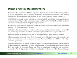 Fondacioni i Rinisë Islame — Cyrih www.islamischen.ch e-mail: info@islamischen.ch 120
BANESA E PËRHERSHME E BESIMTARËVE
Besimtarëve dhe besimtareve All-llahu u premtoi xhennete nën të cilët rrjedhin lumenj, në të to
do të jenë përgjithmonë, dhe (u premtoi) vendbanime të bukura në xhennetin e Adnit, edhe një
disponim nga All-llahu që është mbi të gjitha. Ky, pra është ai shpëtimi i madh. (Teube:72)
Në këtë botë, besimtarët jetojnë “në shtëpitë (xhamitë) që All-llahu lejoi të ngriten, e që në to të
përmendet emri i Tij, t'i bëhet lutje Atij mëngjes e mbrëmje.“ (Nur:36) Me urdhërin e Allahut,
këto banesa mbahen pastër dhe me përkujdesje të veçantë.
Në mënyrë të njejtë janë edhe banesat në parajsë; ato janë të vendosura aty ku Allahu madhërohet
dhe emri i Tij gjithmonë mbahet në mend.
Gjithashtu edhe villa të mëdha në vende të bukura, banesat e besimtarëve në këtë botë mund të
jenë punime nga dizajni dhe arkitektura e fundit moderne, të ndërtuara në qytete të bukura.
Banesat në parajsë që përshkruhen në Kur’an, zakonisht gjenden pranë bukurive natyrore:
Ndërkaq, ata që u ruajtën për hir të Zotit të tyre, për ta do të ketë dhoma të ndërtuara njëra mbi
tjetrën, nën të cilat rrjedhin lumenjtë (e të mirave) . Premtimi i All-llahut, e All-llahu nuk e thyen
premtimin. (Zumer:20)
Dhomat e përmendura në ajetin e mësipërm, nën të cilat rrjedhin lumenj, mund të kenë dritare të
gjëra apo korridore të rrethuara me mure xhami ashtuqë lejon shikimin e kësaj pamje të bukur.
Këto janë shtëpi të dekoruara bukur me frone të dizajnuara posaçërisht për komforin e
besimtarëve. Ata do të pushojnë mbi këta frona që janë të vendosura në radhë dhe do të kënaqen
 