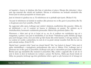 Fondacioni i Rinisë Islame — Cyrih www.islamischen.ch e-mail: info@islamischen.ch 121
në begatinë e fruteve të shijshme dhe lloje të ndryshme të pijeve. Dizajni dhe dekorimi i vilave
janë nga materiali dhe tekstili më kualitativ. Divane të rehatshme me brokadë mëndafshi dhe
fronet janë të cekura posaçërisht në shumë ajete:
Janë në shtretër të qëndisur me ar. Të mbështetur në to përballë njëri-tjetrit. (Wakia:15-16)
Ata janë të mbështetur në koltukë të renditur (dhe përaruar me ar dhe gurë të çmueshëm) dhe Ne
u shoqëruam atyre hyri symëdha. (Tur:20)
Siç sugjerojnë edhe ajetet, kolltuqet janë simbol i dinjitetit, madhështisë dhe pasurisë. Allahu do
që shërbëtorët e vet t’i vendosë në banesa të shkëlqyera në parajsë. Në ambient aq të
mrekullueshëm, besimtarët vazhdimisht përmendin Allahun dhe përsërisin fjalën e Tij:
Xhennetet e Adnit janë që do të hyjnë në to, aty do të stollisen me rrethdorëza nga ari e
margaritari, e petkat e tyre janë të mëndafshta. E ata thonë: "Falënderuar qoftë All-llahu që largoi
prej nesh brengat; vërtet, Zoti ynë është që falë shumë dhe është bamirës. I cili nga mirësia e Tij
na vendosi në vendin e përjetshëm, ku nuk do të na prekë ndonjë mundim fizik dhe ku nuk na
prek ndonjë molisje. (Fatir:33-35)
Matrial bazë i parajsës është “punë me shumë hijeshi” dhe “me bukuri të shquar”. Këto janë të
gjitha shëmbëllimet e intelegjencës përfundimtare dhe artit të Allahut. P.sh., kolltuqet janë të
përaruara me ar dhe gurë të çmueshëm. Kolltuqet nuk janë të zakonshëm por janë madhështorë.
Rrobat janë nga mëndafshi dhe material të çmueshëm. Bile, stolitë e argjendit dhe të arit do të
jenë të dorës së dytë në krahasim me veshjen e çmuar. Në Kur’an, Allahu jep shumë detale në
lidhje me parajsën, kështuqë nga këto përshkrime është e qartë se çdo besimtar do të kënaqet në
 