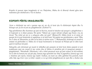 Fondacioni i Rinisë Islame — Cyrih www.islamischen.ch e-mail: info@islamischen.ch 122
Kopsht të punuar sipas imagjinatës së vet. Padyshim, Allahu do të dhurojë shumë gjëra tjera
mahnitëse për shërbëtorët e Vet të dashur.
KOPSHTI PËRTEJ IMAGJINATËS
Atyre u shërbejnë me enë e gastare nga ari, aty do të kenë çka t'u dëshirojnë shpirti dhe t'u
kënaqet syri. Ju do të jeni aty përgjithmonë. (Zuhruf:71)
Nga përshkrimet dhe ilustrimet që janë në Kur’an, mund të krijohet një pasqyrë e përgjithshme e
të kuptuarit se si duket parajsa. Në ajetin: “Saherë që u jepet ndonjë ushqim nga frutat e tij, ata
thonë: "Ky është që me te u ushqyem edhe më parë“ (Bekare:25) Allahu thotë se të mirat në
parajsë do të jenë krejtësisht të ngjajshme si në këtë botë. Në pajtim me përshkrimin e ajetit “Dhe
do t'i shtie në Xhennetin, të cilin ua ka bërë të njohur atyre.“ ( Muhamed:6), kështuqë ne mund të
arrijmë në përfundim se Allahu do të lejojë besimtarëve të banojnë në Parajsë për të cilën kanë
qenë të njoftuar më parë.
Sidoqoftë, çdo informatë që mund të mbledhet për parajsën në këtë botë duhet patjetër të jetë
joadekuate; pasi ajo mund të jep vetëm disa të dhëna të përafërta për të pasqyruar pamjen e
përgjithshme. “Shembulli i Xhennetit, i cili u është premtuar atyre që janë ruajtur (të devotshëm)
në të cilin ka lumenj me ujë për pije, lumenj mga qumështi me shije të paprishur, lumenj nga vera
e shijshme për njerëz, lumenj nga mjalti i kulluar, ata kanë aty edhe gjithfarë lloj pemësh, kanë
edhe falje nga Zoti i tyre (a është i njejtë) a si ai që është përgjithmonë në zjarr dhe u shuhet etja
 