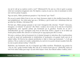 Fondacioni i Rinisë Islame — Cyrih www.islamischen.ch e-mail: info@islamischen.ch 123
me ujë të valë që ua copëton zorrët e tyre?” (Muhamed:15). Ky ajet na e bën të qartë se parajsa
është një vend përtej imagjinatës sinë. Në shpirtin e njeriut, ky ajet na e bën të mendojmë se është
një vend me pamje të papara.
Nga ana tjetër, Allahu përshkruan parajsën si “një zbavitje” apo “festë”:
Por ata që ia patën frikën Zotit të tyre, ata i kanë xhennetet nëpër të cilat rrjedhin lumenj dhe aty
janë përgjithmonë. Ajo është pritje nga ana e All-llahut, e për të mirët më e dobishmja është ajo
që është tek All-llahu. (Ali-Imran:198)
Në këtë ajet, Allahu paraqet parajsën si një vend i kënaqësisë dhe zbavitjes. “Fundi” i kësaj jete,
kënaqësia e të kaluarit “të sprovës” dhe fitimi i vendeve më të mira në të cilat do të banohen
përgjithmonë, janë sigurisht çështje për besimtarët që të gëzohen. Festimi do të jetë i
mrekullueshëm: që nuk i përngjanë asnjë feste në këtë botë. Është e sigurtë se do të bëhet një
festim përtej traditës dhe zakoneve të njohura për ne nga popujt para dhe të sotme.
Në jetën e amshuar, fakti që besimtarët do të shijojnë kënaqësi të ndryshme dhe të pashterrshme
na sjell në mend një karakteristikë të rëndësishme të besimtarëve në parajsë: kurrë nuk do të
ndijnë lodhje. Në Kur’an kjo ndjenjë përshkruhet si fjalë të thëna nga besimtarët: “...I cili nga
mirësia e Tij na vendosi në vendin e përjetshëm, ku nuk do të na prekë ndonjë mundim fizik dhe
ku nuk na prek ndonjë molisje.“ (Fatir:35)
Padyshim, atje besimtarët nuk do të lëngojnë nga lodhja mendore. Përndryshe nga parajsa ku
“Ata aty nuk i godet kurrfarë lodhje dhe nuk do të nxirren kurrë prej tij.“ (Hixhr:48), njeriu në
këtë botë ndien lodhje pasi trupi i tij nuk është krijuar i fortë. Kur dikush ndihet i lodhur, është i
 