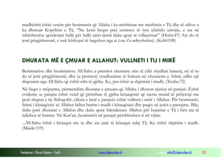 Fondacioni i Rinisë Islame — Cyrih www.islamischen.ch e-mail: info@islamischen.ch 125
madhështi është vetëm për besimtarët që Allahu i ka mëshiruar me mëshirën e Tij dhe të cilëve u
ka dhuruar Kopshtin e Tij. “Ne kemi hequr prej zemrave të tyre çfarëdo urrejtje, e ata në
mbështetëse qëndrojnë ballë për ballë njëri-tjetrit duke qenë të vëllazëruar” (Hixhr:47) Aty do të
jenë përgjithmonë, e nuk kërkojnë të largohen nga ai (ose t'u ndryshohet). (Kehf:108)
DHURATA MË E ÇMUAR E ALLAHUT: VULLNETI I TIJ I MIRË
Besimtarëve dhe besimtareve All-llahu u premtoi xhennete nën të cilët rrjedhin lumenj, në të to
do të jenë përgjithmonë, dhe (u premtoi) vendbanime të bukura në xhennetin e Adnit, edhe një
disponim nga All-llahu që është mbi të gjitha. Ky, pra është ai shpëtimi i madh. (Teube:72)
Në faqet e mëparme, përmendëm dhuratat e çmuara që Allahu i dhuron njeriut në parajsë. Është
evidente se parajsa është vend që përmban të gjitha kënaqësitë që njeriu mund të përjetojë me
pesë shqisat e tij. Sidoqoftë, cilësia e lartë e parajsës është vullneti i mirë i Allahut. Për besimtarët,
fitimi i kënaqësisë së Allahut bëhet burim i madh i kënaqësisë dhe paqës në jetën e pastajme. Bile,
duke parë dhuratat e Allahut dhe duke qenë falenderues Allahut për bujarinë e Tij i bën ata të
ndjehen të lumtur. Në Kur’an, besimtarët në parajsë përshkruhen si në vijim:
...All-llahu është i kënaqur me ta dhe ata janë të kënaqur ndaj Tij. Ky është shpëtim i madh.
(Maide:119)
 