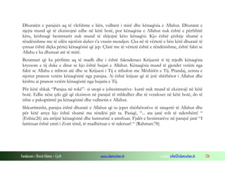 Fondacioni i Rinisë Islame — Cyrih www.islamischen.ch e-mail: info@islamischen.ch 126
Dhuratën e parajsës aq të vlefshme e bën, vullneti i mirë dhe kënaqësia e Allahut. Dhuratat e
njejta mund që të ekzistojnë edhe në këtë botë, por kënaqësia e Allahut nuk është e përfshirë
këtu, kështuqë besimtarët nuk mund të shijojnë këto kënaqësi. Kjo është çështje shumë e
rëndësishme me të cilën njerëzit duhet t’a vrasin mendjen. Çka në të vërtetë e bën këtë dhuratë të
çmuar është diçka përtej kënaqësisë që jep. Çfarë me të vërtetë është e rëndësishme, është fakti se
Allahu e ka dhuruar atë të mirë.
Besimtari që ka përfitim aq të madh dhe i është falenderues Krijuesit ti tij rrjedh kënaqësia
kryesore e tij duke e ditur se kjo është bujari e Allahut. Kënaqësia mund të gjendet vetëm nga
fakti se Allahu e mbron atë dhe se Krijuesi i Tij e mbulon me Mëshirën e Tij. Prandaj, zemra e
njeriut pranon vetëm kënaqësinë nga parajsa. Ai është krijuar që të jetë shërbëtor i Allahut dhe
kështu ai pranon vetëm kënaqësitë nga bujaria e Tij.
Për këtë shkak “Parajsa në tokë”- si utopi e jobesimtarëve- kurrë nuk mund të ekzistojë në këtë
botë. Edhe nëse çdo gjë që ekziston në parajsë të mbledhet dhe të vendoset në këtë botë, do të
ishte e pakuptimtë pa kënaqësinë dhe vullnetin e Allahut.
Shkurtimisht, parajsa është dhuratë e Allahut që iu jepet shërbëtorëve të sinqertë të Allahut dhe
për këtë arsye kjo është shumë me rëndësi për ta. Pasiqë, “... ata janë rob të ndershëm! “
(Enbia:26) ata arrijnë kënaqësinë dhe lumturinë a amshuar. Fjalët e besimtarëve në parajsë janë “I
lartësuar është emri i Zotit tënd, të madhëruar e të nderuar! “ (Rahman:78)
 