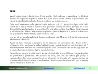 Fondacioni i Rinisë Islame — Cyrih www.islamischen.ch e-mail: info@islamischen.ch 127
FERRI
Vendi, ku jobesimtarët do të mbesin deri në amshim është i ndërtuar posaçërisht që t’u shkaktojë
dhimbje në trupin dhe shpirtin e njeriut. Kjo është kështu vetëm e vetëm se jobesimtarët janë
fajtorë të një gabimi të madh dhe drejtësia e Allahut bie si dënim mbi ta.
Duke qenë jofalenderues dhe përbuzës ndaj Krijuesit, Atij që i jep njeriut shpirt, është ndër
veprat më të liga që mund të bëhen në tërë gjithësinë. Prandaj, në jetën e pastajme do të ketë
dënim i hidhur për këtë gabim të tmerrshëm. Për këtë qëllim shërben ferri. Njeriu është krijuar që
të jetë shërbëtor i Allahut. Nëse ai mohon qëllimin kryesor të krijimit të tij, atëherë ai do të merr
atë që e meriton. Allahu thotë në ajetin vijues për këtë:
.... e ata që nga mendjemadhësia i shmangen adhurimit ndaj Meje, do të hyjnë të nënçmuar në
Xhehennem". (Gafir:60)
Pasiqë në fund shumica e njerëzëve do të dërgohen në xhehennem dhe dënimi është i
përhershëm dhe i amshueshëm atëherë qëllimi kryesor, synimi themelor i njerëzimit është që t’i
ikin xhehennemit. Kërcnimi më i madh ndaj njeriut është xhehennemi dhe nuk ka asgjë tjetër më
të rëndësishme sesa shpëtimi i shpirtit nga xhehennemi.
Pavarsisht nga kjo, gati të gjithë njerëzit jetojnë në një gjendje të pavetëdijshme. Ata preokupohen
me problemet e përditshme. Ata punojnë me muaj, vite, bile me dekada për çështje të
parëndësishme duke mos menduar kurrë për kërcnimin më të madh që i kanoset, rreziku më
kërcnues ndaj ekzistencës së tyre të amshueshme. Xhehennemi është shumë afër tyre; e ata ende
janë të verbër që të shohin atë:
 
