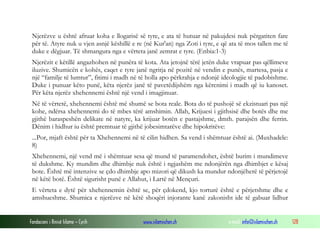 Fondacioni i Rinisë Islame — Cyrih www.islamischen.ch e-mail: info@islamischen.ch 128
Njerëzve u është afruar koha e llogarisë së tyre, e ata të hutuar në pakujdesi nuk përgatiten fare
për të. Atyre nuk u vjen asnjë këshillë e re (në Kur'an) nga Zoti i tyre, e që ata të mos tallen me të
duke e dëgjuar. Të shmangura nga e vërteta janë zemrat e tyre. (Enbia:1-3)
Njerëzit e këtillë angazhohen në punëra të kota. Ata jetojnë tërë jetën duke vrapuar pas qëllimeve
iluzive. Shumicën e kohës, caqet e tyre janë ngritja në pozitë në vendin e punës, martesa, pasja e
një “familje të lumtur”, fitimi i madh në të holla apo përkrahja e ndonjë ideologjie të padobishme.
Duke i punuar këto punë, këta njerëz janë të pavetëdijshëm nga kërcnimi i madh që iu kanoset.
Për këta njerëz xhehennemi është një vend i imagjinuar.
Në të vërtetë, xhehennemi është më shumë se bota reale. Bota do të pushojë së ekzistuari pas një
kohe, ndërsa xhehennemi do të mbes tërë amshimin. Allah, Krijuesi i gjithsisë dhe botës dhe me
gjithë baraspeshën delikate në natyre, ka krijuar botën e pastajshme, dmth. parajsën dhe ferrin.
Dënim i hidhur iu është premtuar të gjithë jobesimtarëve dhe hipokritëve:
...Por, mjaft është për ta Xhehennemi në të cilin hidhen. Sa vend i shëmtuar është ai. (Muxhadele:
8)
Xhehennemi, një vend më i shëmtuar sesa që mund të paramendohet, është burim i mundimeve
të dukshme. Ky mundim dhe dhimbje nuk është i ngjashëm me ndonjërën nga dhimbjet e kësaj
bote. Është më intenzive se çdo dhimbje apo mizori që dikush ka mundur ndonjëherë të përjetojë
në këtë botë. Është sigurisht punë e Allahut, i Lartë në Mençuri.
E vërteta e dytë për xhehennemin është se, për çdokend, kjo torturë është e përjetshme dhe e
amshueshme. Shumica e njerëzve në këtë shoqëri injorante kanë zakonisht ide të gabuar lidhur
 