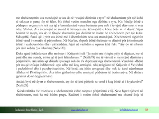 Fondacioni i Rinisë Islame — Cyrih www.islamischen.ch e-mail: info@islamischen.ch 129
me xhehennemin: ata mendojnë se ata do të “vuajnë dënimin e tyre” në xhehennem për një kohë
të caktuar e pastaj do të falen. Ky është vetëm mendim nga dëshira e tyre. Kjo bindje është e
përhapur veçanarisht tek ata që e konsiderojnë veten besimtar por nuk i kryejnë detyrimet e veta
ndaj Allahut. Ata mendojnë se mund të kënaqen me kënaqësitë e kësaj bote sa të dojnë. Sipas
besimit të njejtë, ata do të fitojnë xhennetin pas dënimit të marrë në xhehennem për një kohë.
Sidoqoftë, fundi që i pret ata është më i dhembshëm sesa ata mendojnë. Xhehennemi sigurisht
është vend i torturës së përjetshme. Në Kur’an, shpesh është theksuar se dënimi për jobesimtarët
është i vazhdueshëm dhe i përjetshëm. Ajeti në vazhdim e sqaron këtë fakt: “Aty do të mbesin
për tërë kohën (pa mbarim).(Nebe:23)
Duke qenë jofalederues dhe mohues i Krijuesit i cili “Ju pajisi me (shqisa për) të dëgjuar, me të
parë dhe me zemër, ashtu që të jeni falënderues. “ (Nahl:78) me të vërtetë e meritojnë dënimin e
përjetshëm. Arsyetimi që dikush i paraqet nuk do t’a shpëtojnë nga xhehennemi. Vendimi i dhënë
për ata që shfaqin indiferencë- apo edhe më keq, armiqësi- ndaj religjionit të Krijuesit të Vet është
i padyshimtë dhe i pandryshueshëm. Në botë, ata ishin arrognatë dhe nuk iu kanë nënshtruar
Allahut të Plotfuqishëm. Ata ishin gjithashtu edhe armiq të përbetuar të besimtarëve. Në ditën e
gjykimit do të dëgjojnë këtë:
Andaj, hyni në dyert e xhehennemit, aty do të jeni përjetë: sa vend i keq është ai i kryelartëve!"
(Nahl:29)
Karakteristika më trishtuese e xhehennemit është natyra e përjetshme e tij. Nëse hyret njëherë në
xhehennem, nuk ka më kthim prapa. Realiteti i vetëm është xhehennemi me shumë lloje të
 