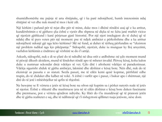 Fondacioni i Rinisë Islame — Cyrih www.islamischen.ch e-mail: info@islamischen.ch 13
shumëdhomëshe me pajisje të arta shtëpiake, që i ka parë ndonjëherë, humb interesimin ndaj
shtëpisë së vet dhe nuk mund të mos i ketë zili.
Një kërkim i pafund për të rejat dhe për të mirat, duke mos i dhënë rëndësi asaj që e ka arritur,
kundërshtimin e të gjithave çka është e vjetër dhe shpresa në diçka të re: këta janë rrathët vicioz
që njerëzit gjithkund i kanë përjetuar gjatë historisë. Por një njeri intelegjent do të duhej që të
ndalej dhe të pyes veten për një moment: pse të ndjek ambiciet e përkohshme dhe a ka arritur
ndonjëherë ndonjë gjë nga këto kërkime? Më në fund, ai duhet të tërheq përfundim se “ekziston
një problem radikal nga kjo pikëpamje.” Sidoqoftë, njerëzit, duke iu munguar ky lloj arsyetimi,
vazhdon kërkimin e ëndrrave që vështirë se do t’i arrijë.
Askush, sidoqoftë, nuk e di se çfarë do të ndodhë në disa orët e ardhshme: në çdo moment mund
të pësojë dikush aksident, mund të lëndohet rëndë apo të mbetet invalid. Përveç kësaj, koha kalon
duke u numruar sekondat drejt vdekjes së vet. Çdo ditë i afrohemi vdekjes së paradestinuar.
Vdekja sigurisht zhduk të gjitha ambicjet, lakminë dhe dëshirat e kësaj bote. Nën dhé, nuk do të
ekzistojë as pasuria e as statuti. Secila pasuri, me të cilën kemi qenë koprrac, përfshirë edhe
trupin, do të zhduket dhe kalbet në tokë. A është i varfër apo i pasur, i bukur apo i shëmtuar, një
ditë do të jetë i mbështjellur në qefin të thjeshtë.
Ne besojme se E vërteta e jetës së kësaj bote na ofron një kuptim sa i përket natyrës reale të jetës
së njeriut. Është e shkurtë dhe mashtruese jeta në të cilën dëshirat e kësaj bote duken fascinante
dhe premtuese, por e vërteta qëndron ndryshe. Ky libër do t’iu mundësojë që të pranoni jetën
dhe të gjitha realitetet e saj, dhe të ndihmojë që t’i rishqyrtoni qëllimet tuaja jetësore, nëse doni.
 