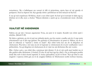 Fondacioni i Rinisë Islame — Cyrih www.islamischen.ch e-mail: info@islamischen.ch 130
torturimeve. Me u ballafaquar me torturë të tillë të përjetshme, njeriu bjen në një gjendje të
pashpresë. Nuk ka shpresë më. Kjo gjendje është e përshkruar në këtë mënyrë në Kur’an:
E ata që nuk respektuan All-llahun, skutë e tyre është zjarri. Sa herë që të tentojnë të dalin nga ai,
kthehen në të dhe atyre u thuhet: "Shijoni dënimin e zjarrit që ju e konsideronit rrenë. (Sexhde:
20)
VUAJTJET NË XHEHENNEM
Ndërsa ata që nuk i besuan argumentet Tona, ata janë të të majtës. Kundër tyre është zjarri i
mbyllur. (Beled:19-20)
Në ditën e gjykimit, aty do të jenë me miliarda njerëz, por kjo turmë e madhe nuk do t’u jap rastin
jobesimtarëve që të ikin nga gjykimi. Pas gjykimit të jobesimtarëve në prani të Allahut, ata do të
jenë të etiketuar si “njerëzit e dorës së majtë”. Kjo është koha kur ata do të dërgohen në
xhehennem. Prej këtu e më tutje ata do të kuptojnë se xhehennemi do të jetë vendbanimi i tyre i
përhershëm. Ata që dërgohen në xhehennem do të vijnë me një dëshmitar dhe një vozitës:
Dhe i fryhet surit, e ajo është dita e premtuar (për dënim). E do të vijë secili njeri bashkë me të
dhe grahësi edhe dëshmitari. (I thuhet) Ti ishe në një huti nga kjo (ditë) e Ne ta tërhoqëm perdën
tënde dhe tash ti sheh shumë mprehtë. E shoku (përcjellësi) i tij do të thotë: "Kjo që është te unë
(regjistri i veprave) është gati. Ju të dy (engjëjt) hidhinie në Xhehennem secilin mohues kryeneç.
 