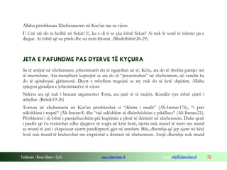 Fondacioni i Rinisë Islame — Cyrih www.islamischen.ch e-mail: info@islamischen.ch 132
Allahu përshkruan Xhehennemin në Kur’an me sa vijon:
E Unë atë do ta hedhë në Sekar! E, ku e di ti se çka është Sekar? Ai nuk lë send të mbetet pa e
djegur. Ai është që ua prish dhe ua nxin lëkurat. (Mudeththir:26-29)
JETA E PAFUNDME PAS DYERVE TË KYÇURA
Sa të arrijnë në xhehennem, jobesimtarët do të ngujohen në të. Këtu, ata do të shohin pamjet më
të tmerrshme. Ata menjëherë kuptojnë se ata do të “prezentohen” në xhehennem, në vendin ku
do të qëndrojnë gjithmonë. Dyert e mbyllura tregojnë se aty nuk do të ketë shpëtim. Allahu
spjegon gjendjen e jobesimtarëve si vijon:
Ndërsa ata që nuk i besuan argumentet Tona, ata janë të të majtës. Kundër tyre është zjarri i
mbyllur. (Beled:19-20)
Tortura në xhehennem në Kur’an përshkruhet si “dënim i madh” (Ali-Imran:176), “i pret
ndëshkimi i rreptë“ (Ali-Imran:4) dhe “një ndëshkim të dhëmbëshëm e pikëllues“ (Ali-Imran:21).
Përshkrimi i tij është i pamjaftueshëm për kuptimin e plotë të dënimit në xhehennem. Duke qenë
i paaftë që t’u rezistohet edhe djegieve të vogla në këtë botë, njeriu nuk mund të merr me mend
se mund të jetë i ekspozuar zjarrit pandërprerë gjer në amshim. Bile, dhembja që jep zjarri në këtë
botë nuk mund të krahasohet me rreptësinë e dënimit në xhehennem. Asnjë dhembje nuk mund
 