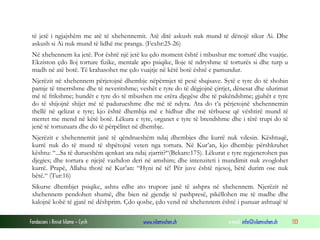 Fondacioni i Rinisë Islame — Cyrih www.islamischen.ch e-mail: info@islamischen.ch 133
të jetë i ngjajshëm me atë të xhehennemit. Atë ditë askush nuk mund të dënojë sikur Ai. Dhe
askush si Ai nuk mund të lidhë me pranga. (Fexhr:25-26)
Në xhehennem ka jetë. Por është një jetë ku çdo moment është i mbushur me torturë dhe vuajtje.
Ekziston çdo lloj torture fizike, mentale apo psiqike, lloje të ndryshme të torturës si dhe turp u
madh në atë botë. Të krahasohet me çdo vuajtje në këtë botë është e pamundur.
Njerëzit në xhehennem përjetojnë dhembje nëpërmjet të pesë shqisave. Sytë e tyre do të shohin
pamje të tmerrshme dhe të neveritshme; veshët e tyre do të dëgjojnë çirrjet, dënesat dhe ulurimat
më të frikshme; hundët e tyre do të mbushen me erëra djegëse dhe të pakëndshme; gjuhët e tyre
do të shijojnë shijet më të padurueshme dhe më të ndyra. Ata do t’a përjetojnë xhehennemin
thellë në qelizat e tyre; kjo është dhembja më e hidhur dhe më tërbuese që vështirë mund të
merret me mend në këtë botë. Lëkura e tyre, organet e tyre të brendshme dhe i tërë trupi do të
jenë të torturuara dhe do të përpëlitet në dhembje.
Njerëzit e xhehennemit janë të qëndrueshëm ndaj dhembjes dhe kurrë nuk vdesin. Kështuqë,
kurrë nuk do të mund të shpëtojnë veten nga tortura. Në Kur’an, kjo dhembje përshkruhet
kështu: “...Sa të durueshëm qenkan ata ndaj zjarrit?“(Bekare:175). Lëkurat e tyre regjenerohen pas
djegies; dhe tortura e njejtë vazhdon deri në amshim; dhe intenziteti i mundimit nuk zvoglohet
kurrë. Prapë, Allahu thotë në Kur’an: “Hyni në të! Për juve është njesoj, bëtë durim ose nuk
bëtë.“ (Tur:16)
Sikurse dhembjet psiqike, ashtu edhe ato trupore janë të ashpra në xhehennem. Njerëzit në
xhehennem pendohen shumë, dhe bien në gjendje të pashpresë, pikëllohen me të madhe dhe
kalojnë kohë të gjatë në dëshprim. Çdo qoshe, çdo vend në xhehennem është i punuar ashtuqë të
 