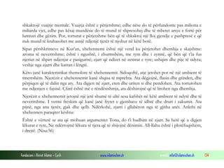 Fondacioni i Rinisë Islame — Cyrih www.islamischen.ch e-mail: info@islamischen.ch 134
shkaktojë vuajtje mentale. Vuajtja është e përjetshme; edhe nëse do të përfundonte pas miliona e
miliarda vjet, edhe pas kësaj mundësie do të mund të shpresohej dhe të mbetet arsye e fortë për
lumturi dhe gëzim. Por, torturat e përjetshme bën që të shkaktoj një lloj gjendje e pashpresë e që
nuk mund të krahasohet me asnjë ndjenjë tjetër të njohur në këtë botë.
Sipas përshkrimeve në Kur’an, xhehennemi është një vend ku përjetohet dhembja e skajshme:
aroma të neveritshme; është i ngushtë, i zhurmshëm, me tym dhe i zymtë, që bën që t’ia fus
njeriut në shpirt ndjenjat e pasigurisë; zjarr që ndizet në zemrat e tyre; ushqim dhe pije të ndyra;
veshje nga zjarri dhe katran i lëngtë.
Këto janë karakteristikat themolore të xhehennemit. Sidoqoftë, atje jetohet por në një ambient të
tmerrshëm. Njerëzit e xhehennemit kanë shqisa të mprehta. Ata dëgjojnë, flasin dhe grinden, dhe
përpiqen që të dalin nga aty. Ata digjen në zjarr, eten dhe uriten si dhe pendohen. Ata torturohen
me ndjenjen e fajsisë. Çfarë është më e rëndësishmja, ata dëshirojnë që të lirohen nga dhembja.
Njerëzit e xhehennemit jetojnë një jetë shumë të ultë sesa kafshët në këtë ambient të ndytë dhe të
neveritshme. I vetmi freskim që kanë janë frytet e gjembave të idhtë dhe druri i zakumit. Ata
pijnë, nga ana tjetër, gjak dhe qelb. Ndërkohë, zjarri i gllabëron nga të gjitha anët. Ankthi në
xhehennen paraqitet kështu:
Është e vërtetë se ata që mohuan argumentet Tona, do t'i hudhim në zjarr. Sa herë që u digjen
lëkurat e tyre, Ne ndërrojmë lëkura të tjera që të shijojnë dënimin. All-llahu është i plotëfuqishëm,
i drejtë. (Nisa:56)
 