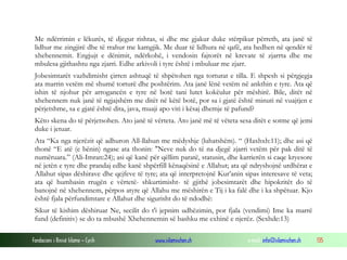 Fondacioni i Rinisë Islame — Cyrih www.islamischen.ch e-mail: info@islamischen.ch 135
Me ndërrimin e lëkurës, të djegur rishtas, si dhe me gjakur duke stërpikur përreth, ata janë të
lidhur me zingjirë dhe të rrahur me kamgjik. Me duar të lidhura në qafë, ata hedhen në qendër të
xhehennemit. Engjujt e dënimit, ndërkohë, i vendosin fajtorët në krevate të zjarrta dhe me
mbulesa gjithashtu nga zjarri. Edhe arkivoli i tyre është i mbuluar me zjarr.
Jobesimtarët vazhdimisht çirren ashtuqë të shpëtohen nga torturat e tilla. E shpesh si përgjegja
ata marrin vetëm më shumë torturë dhe poshtërim. Ata janë lënë vetëm në ankthin e tyre. Ata që
ishin të njohur për arrogancën e tyre në botë tani lutet kokëulur për mëshirë. Bile, ditët në
xhehennem nuk janë të ngjajshëm me ditët në këtë botë, por sa i gjatë është minuti në vuajtjen e
përjetshme, sa e gjatë është dita, java, muaji apo viti i kësaj dhemje të pafund?
Këto skena do të përjetsohen. Ato janë të vërteta. Ato janë më të vëteta sesa ditët e sotme që jemi
duke i jetuar.
Ata “Ka nga njerëzit që adhuron All-llahun me mëdyshje (luhatshëm). “ (Haxhxh:11); dhe asi që
thonë “E atë (e bënin) ngase ata thonin: "Neve nuk do të na djegë zjarri vetëm për pak ditë të
numëruara.” (Ali-Imran:24); asi që kanë për qëllim paratë, statusin, dhe karrierën si caqe kryesore
në jetën e tyre dhe prandaj edhe kanë shpërfill kënaqësinë e Allahut; ata që ndryshojnë urdhërat e
Allahut sipas dëshirave dhe qejfeve të tyre; ata që interpretojnë Kur’anin sipas interesave të veta;
ata që humbasin rrugën e vërtetë- shkurtimisht- të gjithë jobesimtarët dhe hipokritët do të
banojnë në xhehennem, përpos atyre që Allahu me mëshirën e Tij i ka falë dhe i ka shpëtuar. Kjo
është fjala përfundimtare e Allahut dhe sigurisht do të ndodhë:
Sikur të kishim dëshiruar Ne, secilit do t'i jepnim udhëzimin, por fjala (vendimi) Ime ka marrë
fund (definitiv) se do ta mbushë Xhehennemin së bashku me exhinë e njerëz. (Sexhde:13)
 