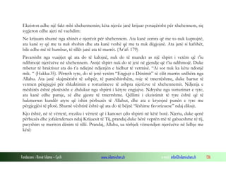 Fondacioni i Rinisë Islame — Cyrih www.islamischen.ch e-mail: info@islamischen.ch 136
Ekziston edhe një fakt mbi xhehennemin; këta njerëz janë krijuar posaçërisht për xhehennem, siç
sygjeron edhe ajeti në vazhdim:
Ne krijuam shumë nga xhinët e njerëzit për xhehennem. Ata kanë zemra që me to nuk kuptojnë,
ata kanë sy që me ta nuk shohin dhe ata kanë veshë që me ta nuk dëgjojnë. Ata janë si kafshët,
bile edhe më të humbur, të tillët janë ata të marrët. (Ar’af: 179)
Pavarsisht nga vuajtjet që ata do të kalojnë, nuk do të mundet as një shpirt i vetëm që t’iu
ndihmojë njerëzëve në xhehennem. Asnjë shpirt nuk do të jetë në gjendje që t’iu ndihmojë. Duke
mbetur të braktisur ata do t’a ndiejnë ndjenjën e hidhur të vetmisë. “Ai sot nuk ka këtu ndonjë
mik. “ (Hakka:35). Përreth tyre, do të jenë vetëm “Engjujt e Dënimit” të cilit marrin urdhëra nga
Allahu. Ata janë skajmërisht të ashpër, të pamëshirshëm, roje të tmerrëshme, duke bartur të
vetmen përgjegjsi për shkaktimin e torturimeve të ashpra njerëzve të xhehennemit. Ndjenja e
mëshirës është plotësisht e zhdukur nga shpirti i këtyre engjujve. Ndryshe nga torturimet e tyre,
ata kanë edhe pamje, zë dhe gjeste të tmerrshme. Qëllimi i ekzistimit të tyre është që të
hakmerren kundër atyre që ishin përbuzës të Allahut, dhe ata e kryesjnë punën e tyre me
përgjegjësi të plotë. Shumë vështirë është që ata do të bëjnë “lëshime favorizuese” ndaj dikujt.
Kjo është, në të vërtetë, rreziku i vërtetë që i kanoset çdo shpirti në këtë botë. Njeriu, duke qenë
përbuzës dhe jofalenderues ndaj Krijuesit të Tij, prandaj duke bërë veprën më të gabueshme të tij,
pasyshim se meriton dënim të tillë. Prandaj, Allahu, ua tërhjek vëmendjen njerëzëve në lidhje me
këtë:
 