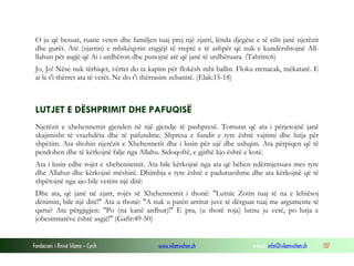 Fondacioni i Rinisë Islame — Cyrih www.islamischen.ch e-mail: info@islamischen.ch 137
O ju që besuat, ruane veten dhe familjen tuaj prej një zjarri, lënda djegëse e të cilit janë njerëzit
dhe gurët. Atë (zjarrin) e mbikëqyrin engjëjt të rreptë e të ashpër që nuk e kundërshtojnë All-
llahun për asgjë që Ai i urdhëron dhe punojnë atë që janë të urdhëruara. (Tahrim:6)
Jo, Jo! Nëse nuk tërhiqet, vërtet do ta kapim për flokësh mbi ballin. Floku rrenacak, mëkatarë. E
ai le t'i thërret ata të vetët. Ne do t'i thërrasim zebanitë. (Elak:15-18)
LUTJET E DËSHPRIMIT DHE PAFUQISË
Njerëzit e xhehennemit gjenden në një gjendje të pashpresë. Torturat që ata i përjetojnë janë
skajimisht të vrazhdëta dhe të pafundme. Shpresa e fundit e tyre është vajtimi dhe lutja për
shpëtim. Ata shohin njerëzit e Xhehennetit dhe i lusin për ujë dhe ushqim. Ata përpiqen që të
pendohen dhe të kërkojnë falje nga Allahu. Sidoqoftë, e gjithë kjo është e kotë.
Ata i lusin edhe rojet e xhehennemit. Ata bile kërkojnë nga ata që bëhen ndërmjetsues mes tyre
dhe Allahut dhe kërkojnë mëshirë. Dhimbja e tyre është e padurueshme dhe ata kërkojnë që të
shpëtojnë nga ajo bile vetëm një ditë:
Dhe ata, që janë në zjarr, rojës së Xhehennemit i thonë: "Lutnie Zotin tuaj të na e lehtësoj
dënimin, bile një ditë!" Ata u thonë: "A nuk u patën arritur juve të dërguar tuaj me argumente të
qarta? Ata përgjigjen: "Po (na kanë ardhur)!" E pra, (u thotë roja) lutnu ju vetë, po lutja e
jobesimtarëve është asgjë!" (Gafir:49-50)
 