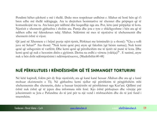 Fondacioni i Rinisë Islame — Cyrih www.islamischen.ch e-mail: info@islamischen.ch 139
Pendimi bëhet çdoherë e më i thellë. Duke mos respektuar urdhërat e Allahut në botë bën që t’i
bren edhe më thellë ndërgjegja. Ata iu drejtohen besimtarëve në xhennet dhe përpiqen që të
komunikojnë me ta. Ata luten për ndihmë dhe keqardhje nga ata. Por, këto janë përpjekje të kota.
Njerëzit e xhennetit gjithashtu i shohin ata. Pamja dhe jeta e tyre e shkëlqyeshme i bën ata që të
ndihen edhe më falenderues ndaj Allahut. Ndërrimi në mes të njerëzëve të xhehennemit dhe
xhennetit është si vijon:
Që janë në Xhennete e i bëjnë pyetje njëri-tjetrit, Përkitazi me kriminelët (e u thonë): "Çka u solli
juve në Sekar?" Ata thonë: "Nuk kemi qenë prej atyre që faleshin (që bënin namaz); Nuk kemi
qenë që ushqyenim të varfërit; Dhe kemi qenë që përziheshim me të tjerët në punë të kota. Dhe
kemi qenë që nuk e besonim ditën e gjykimit. Derisa na erdhi e vërteta (vdekja)!" . E tanimë, atyre
nuk u bën dobi ndërmjetësimi i ndërmjetësuesve, (Mudeththir:40-48)
NJË PËRKUJTUES I RËNDËSISHËM QË TË SHMANGET TORTURIMI
Në këtë kapitull, folëm për dy lloje njerëzish; ata që kanë kanë besuar Allahun dhe ata që e kanë
mohuar ekzistencën e Tij. Në gjithashtu kemi sjellur një përshkrim të përgjithshëm mbi
xhehennemin dhe xhennetin, duke u bazuar krejtësisht në përshkrimet nga Kur’ani. Qëllimi ynë
është nuk është që të jepen disa informata mbi fenë. Kjo është përkujtues dhe vërejtje për
jobesimtarët se Jeta e Pafundme do të jetë për ta një vend i trishtueshëm dhe do të jetë fund i
tmerrshëm.
 