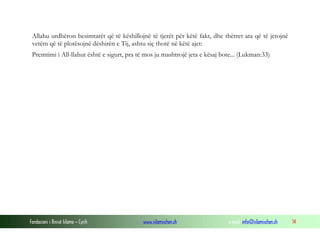 Fondacioni i Rinisë Islame — Cyrih www.islamischen.ch e-mail: info@islamischen.ch 14
Allahu urdhëron besimtarët që të këshillojnë të tjerët për këtë fakt, dhe thërret ata që të jetojnë
vetëm që të plotësojnë dëshirën e Tij, ashtu siç thotë në këtë ajet:
Premtimi i All-llahut është e sigurt, pra të mos ju mashtrojë jeta e kësaj bote... (Lukman:33)
 