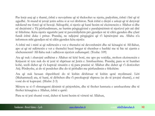 Fondacioni i Rinisë Islame — Cyrih www.islamischen.ch e-mail: info@islamischen.ch 140
Pas krejt asaj që e thamë, është e nevojshme që të theksohet se njeriu, padyshim, është i lirë që të
zgjedhë. Ai mund të jetojë jetën ashtu si ai vet dëshiron. Nuk është e drejtë e askujt që të detyrojë
ndokend me forcë që të besojë. Sidoqoftë, si njerëz që kanë besim në ekzistencën e Allahut si dhe
në drejtësinë e Tij përfundimtare, ne bartim përgjegjësinë e paralajmërimit të njerëzvë për atë ditë
të frikshme. Këta njerëz sigurisht janë të pavetëdijshëm për gjendjen në të cilën gjenden dhe çfarë
fundi është duke i pritur. Prandaj, ne ndjejmë përgjegjësi që t’i lajmërojmë ata. Allahu n’a
informon mbi gjendjen në të cilën gjenden këta njerëz:
A është më i mirë ai që ndërtesën e vet e themeloi në devotshmëri dhe në kënaqësi të All-llahut,
apo ai që në ndërtesën e vet e themeloi buzë bregut të shembur e bashkë me të bie në zjarrin e
xhehennemit? All-llahu nuk i udhëzon njerëzit zullumqarë. (Teube: 109)
Ata që nuk i zbatojnë urdhërat e Allahut në këtë botë, me apo pa vetëdije, mohon ekzistencën e
Krijuesit të tyre nuk do të jenë të shpëtuar në Jetën e Amshueshme. Prandaj, para se të humbet
kohë, secili duhet që t’a kuptojë situatën e tij para pranisë së Allahut dhe duhet që t’i dorëzohet
Atij. Përdryshe, ai do të pendohet dhe do të përballet me përfundimin e frikshëm:
Ata që nuk besuan shpeshherë do të kishin dëshiruar të kishin qenë myslimanë. Lëri
(Muhammed) ata, të hanë, të dëfrehen dhe t'i preokupojë shpresa (se do të jetojnë shumë), e më
vonë do të kuptojnë. (Hixhr: 2-3)
Mënyra se si t’i shmangemi dënimit të përjetshëm, dhe të fitohet lumturia e amshueshme dhe të
fitohet kënaqësia e Allahut, është e qartë:
Para se të jetë shumë vonë, duhet të kemi besim të vërtetë në Allahun,
 