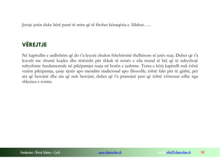 Fondacioni i Rinisë Islame — Cyrih www.islamischen.ch e-mail: info@islamischen.ch 141
Jetoje jetën duke bërë punë të mira që të fitohet kënaqësia e Allahut…..
VËREJTJE
Në kapitullin e ardhshëm që do t’a lexoni zbulon fshehtësinë thelbësore të jetës suaj. Duhet që t’a
lexosh me shumë kujdes dhe tërësisht për shkak të temës e cila mund të bëj që të ndryshojë
ndryshime fundamentale në pikëpamjet tuaja në botën e jashtme. Tema e këtij kapitulli nuk është
vetëm pikëpamja, çasje tjetër apo mendim tradicional apo filozofik; është fakt për të gjithë, për
ata që besojnë dhe ata që nuk besojnë, duhet që t’a pranojnë pasi që është vërtetuar edhe nga
shkenca e sotme.
 