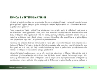 Fondacioni i Rinisë Islame — Cyrih www.islamischen.ch e-mail: info@islamischen.ch 142
ESENCA E VËRTETË E MATERIES
Njerëzit që vrajnë mendjen me arsyeshmëri dhe mençuri për gjërat që i rrethojnë kuptojnë se çdo
gjë në gjithësi- e gjallë apo jo e gjallë- duhet jetë e krijuar. Pyetja rrjedh se: “Kush është Krijuesi i
të gjitha këtyre gjërave?”
Është evidente se “fakti i krijimit”, që zbulon vetveten në çdo apekt të gjithsësisë, nuk mund të
jetë si rezultat i vetë gjithsësisë. P.sh., miza nuk mund të krijohet vetvetiu. Sistemi diellor nuk
mund të krijohet dhe organizohet vetë. As bimët, njerëzit, bakteriet, eritrocitet (rruzat e kuqe të
gjakut), e as fluturat nuk e kanë krijuar vetveten. Gjithashtu edhe mundësia se të gjitha këto e
kanë prejardhjen “nga rasti”, as që mund të paramendohet.
Kështuqë ne arritëm deri tek përfundimi si vijon: çdo send është krijuar, por asnjërin nuk e
shohim si “krijues” të vetes. Krijuesi është diçka ndryshe dhe superiore ndaj të gjitha çka jemi
duke parë me sytë tanë, një fuqi e madhërueshme që është e padukshme por ekzistimin dhe
cilësitë e të cilit janë të shfaqura në çdo gjë që ekziston.
Këtu është pika kundërshtuese e atyre që e mohojnë ekzistimin e Allahut. Këta njerëz janë të
kushtëzuar që të mos besojnë në ekzistencën e Tij derisa nuk t’a shohin Atë me sytë e tyre. Këta
njerëz, që nënvlerësojnë faktin e “krijimit”, janë të shtyrë që të injorojnë realitetin e “krijimit” që
manifestohet përmes gjithsisë dhe përpiqen që të dëshmojnë se gjithësia dhe qeniet e gjalla në të
 