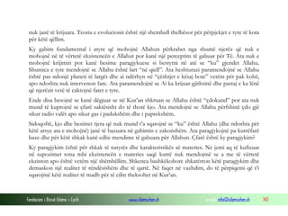 Fondacioni i Rinisë Islame — Cyrih www.islamischen.ch e-mail: info@islamischen.ch 143
nuk janë të krijuara. Teoria e evolucionit është një shembull thelbësor për përpjekjet e tyre të kota
për këtë qëllim.
Ky gabim fundamental i atyre që mohojnë Allahun përkrahet nga shumë njerëz që nuk e
mohojnë në të vërtetë ekzistencën e Allahut por kanë një perceptim të gabuar për Të. Ata nuk e
mohojnë krijimin por kanë besime paragjykuese si bestytni në atë se “ku” gjendet Allahu.
Shumica e tyre mendojnë se Allahu është lart “në qiell”. Ata heshturazi paramendojnë se Allahu
është pas ndonjë planeti të largët dhe ai ndërhyn në “çështjet e kësaj bote” vetëm për pak kohë,
apo ndoshta nuk intervenon fare. Ata paramendojnë se Ai ka krijuar gjithsinë dhe pastaj e ka lënë
që njerëzit vetë të caktojnë fatet e tyre.
Ende disa besojnë se kanë dëgjuar se në Kur’an shkruan se Allahu është “çdokund” por ata nuk
mund të kuptojnë se çfarë saktësisht do të thotë kjo. Ata mendojnë se Allahu përfshinë çdo gjë
sikur radio valët apo sikur gas i padukshëm dhe i paprekshëm.
Sidoqoftë, kjo dhe besimet tjera që nuk mund t’a sqarojnë se “ku” është Allahu (dhe ndoshta për
këtë arsye ata e mohojnë) janë të bazuara në gabimin e zakonshëm. Ata paragjykojnë pa kurrëfarë
baze dhe për këtë shkak kanë edhe mendime të gabuara për Allahun. Çfarë është ky paragjykim?
Ky paragjykim është për shkak të natyrës dhe karakteristikës së materies. Ne jemi aq të kufizuar
në supozimet tona mbi ekzistencën e materies saqë kurrë nuk mendojmë se a me të vërtetë
ekziston apo është vetëm një shëmbëllim. Shkenca bashkëkohore shkatërron këtë paragjykim dhe
demaskon një realitet të rëndësishëm dhe të qartë. Në faqet në vazhdim, do të përpiqemi që t’i
sqarojmë këtë realitet të madh për të cilin theksohet në Kur’an.
 