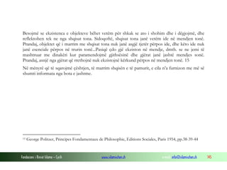 Fondacioni i Rinisë Islame — Cyrih www.islamischen.ch e-mail: info@islamischen.ch 145
Besojmë se ekzistenca e objekteve bëhet vetëm për shkak se ato i shohim dhe i dëgjojmë, dhe
reflektohen tek ne nga shqisat tona. Sidoqoftë, shqisat tona janë vetëm ide në mendjen tonë.
Prandaj, objektet që i marrim me shqisat tona nuk janë asgjë tjetër përpos ide, dhe këto ide nuk
janë esenciale përpos në trurin tonë...Pasiqë çdo gjë ekziston në mendje, dmth. se ne jemi të
mashtruar me dinakëri kur paramendojmë gjithsësinë dhe gjërat janë jashtë mendjes sonë.
Prandaj, asnjë nga gjërat që rrethojnë nuk ekzistojnë kërkund përpos në mendjen tonë. 15
Në mënyrë që të sqarojmë çështjen, të marrim shqisën e të pamurit, e cila n’a furnizon me më së
shumti informata nga bota e jashtme.
15 George Politzer, Principes Fondamentaux de Philosophie, Editions Sociales, Paris 1954, pp.38-39-44
 