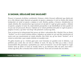 Fondacioni i Rinisë Islame — Cyrih www.islamischen.ch e-mail: info@islamischen.ch 146
SI SHOHIM, DËGJOJMË DHE SHIJOJMË?
Procesi i të pamurit zhvillohet vazhdimisht. Grimcat e dritës (fotonet) udhëtojnë nga objekti për
në sy dhe kalojnë nëpër thjerrzën që gjendet në pjesën e përparme të syrit ku thehen dhe biejnë
kokëposhtë në retinë në pjesën e prapme të syrit. Kështu, goditja e fotoneve shëndërrohet në
sinjale elektrike dhe transmetohen nga neutronet në një pikë të vogël që quhet qendra e shikimit
në pjesën e prapme të trurit. Ky sinjal elektrik perceptohet si një shëmbëlltyrë në këtë qendër në
tru pas një seri procesesh. Procesi i shikimit në të vërtetë përfshinë këtë pikë të vogël në pjesën e
prapme të trurit, e që është “terr-burg” dhe plotësish i izoluar nga drita.
Tani, na lejoni që të rishqyrtojmë këtë proces që duket i zakonshëm dhe i thjeshtë. Kur ne themi,
“shohim”, ne në të vërtetë shohim efektin e impulseve që arrijnë në sytë tanë dhe transferohet në
trurin tonë, pas transformimit në sinjale elektrike. Kjo është, ajo, që kur themi “shohim”, në të
vërtetë ne jemi duke i parë sinjalet elektrike në mendjen tonë.
Të gjitha imazhet që ne i shohim gjatë jetës sonë formohen në qendrën tonë të shikimit, e që
përbëhet prej vetëm disa cm kub të vëllimit të trurit. Të dyja, kjo libër që je duke e lexuar
momentalisht dhe panorama e paskajshme që e sheh në horizont i zen në këtë hapsirë të vogël.
Çështje tjetër që duhet t’a kemi në mendje është se, siç theksuam edhe më parë, truri është i
izoluar nga drita; dhe se brenda është errësirë absolute. Truri nuk ka kontakt fare me dritën.
 