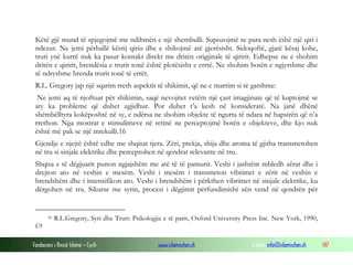 Fondacioni i Rinisë Islame — Cyrih www.islamischen.ch e-mail: info@islamischen.ch 147
Këtë gjë mund të spjegojmë me ndihmën e një shembulli. Supozojmë se para nesh ëshë një qiri i
ndezur. Ne jemi përballë këstij qiriu dhe e shikojmë atë gjerësisht. Sidoqoftë, gjatë kësaj kohe,
truri ynë kurrë nuk ka pasur kontakt direkt me dritën origjinale të qiririt. Edhepse ne e shohim
dritën e qiririt, brendësia e trurit tonë është plotësisht e errtë. Ne shohim botën e ngjyrshme dhe
të ndryshme brenda trurit tonë të errët.
R.L. Gregory jap një sqarim rreth aspektit të shikimit, që ne e marrim si të gatshme:
Ne jemi aq të njoftuar për shikimin, saqë nevojitet vetëm një çast imagjinate që të kuptojmë se
aty ka probleme që duhet zgjidhur. Por duhet t’a kesh në konsideratë. Na janë dhënë
shëmbëlltyra kokëposhtë në sy, e ndërsa ne shohim objekte të ngurta të ndara në hapsirën që n’a
rrethon. Nga mostrat e stimulimeve në retinë ne perceptojmë botën e objekteve, dhe kjo nuk
është më pak se një mrekulli.16
Gjendje e njejtë është edhe me shqisat tjera. Zëri, prekja, shija dhe aroma të gjitha transmetohen
në tru si sinjale elektrike dhe perceptohen në qendrat relevante në tru.
Shqisa e të dëgjuarit punon ngjajshëm me atë të të pamurit. Veshi i jashtëm mbledh zërat dhe i
drejton ato në veshin e mesëm. Veshi i mesëm i transmeton vibrimet e zërit në veshin e
brendshëm dhe i intensifikon ato. Veshi i brendshëm i përkthen vibrimet në sinjale elektrike, ku
dërgohen në tru. Sikurse me syrin, procesi i dëgjimit përfundimisht zën vend në qendrën për
16 R.L.Gregory, Syri dhe Truri: Psikologjia e të parit, Oxford University Press Inc. New York, 1990,
f.9
 