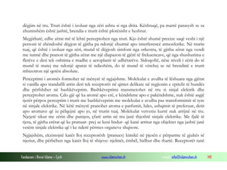 Fondacioni i Rinisë Islame — Cyrih www.islamischen.ch e-mail: info@islamischen.ch 148
dëgjim në tru. Truri është i izoluar nga zëri ashtu si nga drita. Kështuqë, pa marrë parasysh se sa
zhurmshëm është jashtë, brendia e trurit është plotësisht e heshtur.
Megjithatë, edhe zërat më të lehtë perceptohen nga truri. Kjo është shumë precize saqë veshi i një
personi të shëndoshë dëgjon të gjitha pa ndonjë zhurmë apo interferencë atmosferike. Në trurin
tuaj, që është i izoluar nga zëri, mund të dëgjosh simfoni nga orkestra, të gjitha zërat nga vendi
me turmë dhe pranon të gjitha zërat me një diapazon të gjërë të frekuencave, që nga shushurima e
fletëve e deri tek oshtima e madhe e aeroplanit të udhëtarëve. Sidoqoftë, nëse niveli i zërit do të
mund të matej me ndonjë aparat të ndieshëm, do të mund të vërehej se në brendinë e trurit
mbizotron një qetësi absolute.
Perceptimi i aromës formohet në mënyrë të ngjajshme. Molekulat e avullta të lëshuara nga gjërat
si vanilla apo trandafili arrin deri tek receptorët në qimet delikate në regjionin e epitelit të hundës
dhe përfshihet në bashkëveprim. Bashkëveprimi transmetohet në tru si sinjal elektrik dhe
perceptohet aroma. Çdo gjë që ka aromë apo erë, e këndshme apo e pakëndshme, nuk është asgjë
tjetër përpos perceptim i trurit me bashkëveprim me molekulat e avullta pas transformimit të tyre
në sinjale elektrike. Në këtë mënyrë pranohet aroma e parfumit, lules, ushqimit të preferuar, detit
apo aromave që iu pëlqejnë apo jo, në trurin tuaj. Molekulat vetvetiu kurrë nuk arrijnë në tru.
Njejetë sikur me zërin dhe pamjen, çfarë arrin në tru janë thjeshtë sinjale elektrike. Me fjalë të
tjera, të gjitha erërat që ke pranuar- prej se keni lindur- që kanë arritur nga objektet nga jashtë janë
vetëm sinjale elektrike që i ke nderë përmes organeve shqisore.
Ngjajshëm, ekzistojnë katër lloj receptorësh (pranues) kimikë në pjesën e përparme të gjuhës së
njeriut, dhe përbëhen nga katër lloj të shijeve: njelmët, ëmbël, hidhur dhe thartë. Receptorët tanë
 