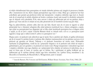 Fondacioni i Rinisë Islame — Cyrih www.islamischen.ch e-mail: info@islamischen.ch 149
të shijës shëndërrojnë këto perceptime në sinjale elektrike përmes një zingjiri të proceseve kimike
dhe i transmeton në tru. Këto sinjale perceptohen nga truri si shije. Shija që e përjeton kur han
çokollatën apo pemën që preferoni është një interpretim i sinjaleve elektrike nga truri yt. Kurrë
nuk do të mund që të arrijsh objektin në botën e jashtme; kurrë nuk mund t’a shohësh; nuhasësh
apo të shijosh vetë çokolatën. P.sh. nëse nervat e shijës që udhëtojnë për në tru prehen, shija e
gjërave që i han nuk do të arrijnë në tru; dhe plotësisht do të humbësh sensin tuaj për shije.
Nga ky pikëvështrim, arritëm edhe deri tek një fakt. Kurrë nuk do të jemi të sigurtë se çfarë
përjetojmë kur e shijojmë ushqimin dhe çfarë përjeton tjetërkush kur e shijon ushqimin e njejtë,
apo çfarë ne perceptojmë kur dëgjojmë një zë dhe çfarë tjetërkush percepton kur ai dëgjon zërin
e njejtë, se do të jetë e njejtë. Lincoln Barnett thotë se askush nuk e di se a e percepton tjetri
ngjyrën e kuqe apo e ndien notën C ashtu si e percepton vet.17
Shqisa jonë e të prekurit nuk ndryshon nga të tjerët. Kur e prekim një objekt, të gjitha informatat
që do të mund t’a njohim botën e jashtme dhe objektet transmetohen në tru përmes nervave të të
prekurit që gjenden në lëkurë. Ndjenja e të prekurit formohen në trurin tonë. Përkundër
njohurisë së përgjithshme, vendi ku ne i pranojmë shqisën e të të prekurit nuk është në majet e
gishtërinjëve, por në qendrën e të prekurit në trurin tonë. Pasiqë intepretimi i stimulimit nga truri
i sinjaleve elektrike vjen nga objektet, ne i përjetojmë këto objekte në mënyra të ndryshme, siç, a
janë të forta apo të buta, të nxehta apo të ftohta. Ne i përftojmë të gjitha hollësitë që na
ndihmojnë që të njohim ndonjë objekt nga këto stimulime. Sa i përket kësaj, mendimet e dy
filozofëve të famshëm, B. Russell dhe L. Wittgenstein, janë si vijojnë:
17 Lincoln Barnett, The Universe and Dr.Einstein, William Sloane Associate, New York, 1948, f.20
 