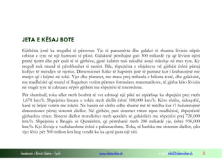 Fondacioni i Rinisë Islame — Cyrih www.islamischen.ch e-mail: info@islamischen.ch 15
JETA E KËSAJ BOTE
Gjithësia jonë ka rregullsi të përsosur. Yje të panumërta dhe galaksi të shumta lëvizin nëpër
orbitat e tyre në një harmoni të plotë. Galaksitë pëmbajnë gati 300 miliardë yje që lëvizin njëri
pranë tjetrit dhe për çudi të të gjithëve, gjatë kalimit nuk ndodhë asnjë ndeshje në mes tyre. Ky
rregull nuk mund të përshkruhet si rastësi. Bile, shpejtësia e objekteve në gjithësi është përtej
kufijve të mendjes së njeriut. Dimensionet fizike të hapsirës janë të pamasë kur i krahasojmë me
matjet që i bëjmë në tokë. Yjet dhe planetet, me masa prej miliarda e biliona tonë, dhe galaksitë,
me madhësitë që mund të llogariten vetëm përmes formulave matematikore, të gjitha këto lëvizin
në rrugët tyre të caktuara nëpër gjithësi me shpejtësi të tmerrshme.
Për shembull, toka sillet rreth boshtit të vet ashtuqë një pikë në sipërfaqe ka shpejtësi prej rreth
1,670 km/h. Shpejtësia lineare e tokës rreth diellit është 108,000 km/h. Këto shifra, sidoqoftë,
kanë të bëjnë vetëm me tokën. Ne hasim në shifra edhe shumë më të mëdha kur t’i hulumtojmë
dimensionet përtej sistemit diellor. Në gjithësi, pasi sistemet rriten sipas madhësisë, shpejtësitë
gjithashtu rriten. Sistemi diellor rrotullohet rreth qendrës së galaktikës me shpejtësi prej 720,000
km/h. Shpejtësia e Rrugës së Qumështit, që përmbanë rreth 200 miliardë yje, është 950,000
km/h. Kjo lëvizje e vazhdueshme është e pabesueshme. Toka, së bashku me sistemin diellor, çdo
vjet lëviz për 500 milion km larg vendit ku ka qenë para një viti.
 