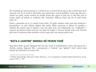 Fondacioni i Rinisë Islame — Cyrih www.islamischen.ch e-mail: info@islamischen.ch 150
Për shembull, pa marrë parasysh se a ekziston me të vërtetë limoni apo jo dhe si është bërë që të
ekzistojë nuk do të mund të diskutohet apo hulumtohet. Limoni përbëhet vetëm nga shija që e
niejmë me gjuhë, aroma nuhatur me hundë, forma dhe ngjyra të parë me sy; dhe këto janë të
vetmet tipare që çështja të studijohet dhe vlerësohet. Shkenca kurrë nuk do t’a njoh botën
fizike.18
Është e pamundur që ne t’a arrijmë botën fizike. Të gjitha objektet rreth nesh janë koleksion i
perceptimeve siç janë shikimi, dëgjimi dhe prekja. Duke procesuar të dhënat në qendrën e
shikimit dhe qenrat tjera të shqisave, truri ynë, gjatë jetës, nuk ballafaqohet me “origjinalin” e
materies që ekziston jashtë nesh por më saktë me kopjen e formuar brenda trurit tonë. Në këtë
pikë jemi të mashtruar duke menduar se këto kopje janë vetë materja jashtë nesh.
“BOTA E JASHTME” BRENDA NË TRURIN TONË
Nga faktet fizike që janë shpjeguar deri më tani, mund të konkludojmë si vijon. Çdo gjë që ne e
shohim, prekim, dëgjojmë dhe e perceptojmë si “materje” apo “gjithësi” është vetëm sinjal
elektrik që shkaktohen në trurin tonë.
18 Orhan Hancerlioglu, Dusunce Tarihi (Historia e të të menduarit), Istanbul: Remzi Bookstore, bot.6,
shtator 1995 , f . 447
 
