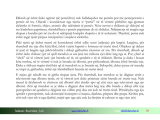 Fondacioni i Rinisë Islame — Cyrih www.islamischen.ch e-mail: info@islamischen.ch 151
Dikush që është duke ngrënë një pemë(frut) nuk ballafaqohet me pemën por me percepcionin e
pemës në tru. Objetki i konsideruar nga njeriu si “pemë” në të vërtetë përbëhet nga gjurmat
elektrike të formës, shijes, aromës dhe ndërtimit të pemës. Nëse nervat e shikimit që shkojnë në
tru lëndohen papritmas, shëmbëlltyra e pemës papritmas do të zhduket. Ndërprerja në rrugën nga
shqisat e hundës për në tru do të ndërprejë komplet shqisën e të të nuhaturit. Thjeshtë, pema nuk
është asgjë tjetër përpos interpretim i sinjaleve elektrike.
Pikë tjetër që duhet marrë në konsideratë është edhe sensi (ndjenja) për largësi. Largësia, për
shembull me teje dhe këtij libri, është vetëm hapsirë e formuar në trurin tënd. Objektet që duken
të jenë të largëta nga pikëvështrimi i dikujt gjithashtu ekziston në tru. Për shembull, dikush që
është duke shikuar yjet në qiell mendon se ata janë me miliona vjet drite larg nga ai. Por, çfarë ai
“sheh” në të vërtetë janë yjet brenda në të, në qendrën e tij të shikimit. Derisa je duke i lexuar
këta rreshta, në të vërtetë ti nuk je brenda në dhomë, por përkundrazi, dhoma është brenda teje.
Duke e shikuar trupin tënd bën që të mendosh se je brenda saj. Sidoqoftë, duhet pasur në mendje
se trupi yt, gjithashtu, është një shëmbëlltyrë brenda në trurin tënd.
E njejta gjë ndodh me të gjitha shqisat tjera. Për shembull, kur mendon se ke dëgjuar zërin e
televizionit nga dhoma tjetër, në të vërtetë jeni duke përjetuar zërin brenda në trurin tuaj. Nuk
mund të dëshmosh se ekziston një dhomë afër tëndës apo që zëri vjen nga televizioni nga ajo
dhomë. Zëri që mendon se je duke e dëgjuar disa metra larg teje dhe biseda e dikujt afër teje
perceptohet në qendrën e dëgjimit me vëllim prej disa cm kub në trurin tënd. Përndryshe nga kjo
qendër e perceptimit, nuk ekzistojnë konceptet si majtas, djathtas, përpara dhe prapa. Kështu pra,
zëri nuk vjen tek ti nga djathtë, majtë apo nga ajri; nuk ka drejtim të caktuar se nga vjen zëri.
 