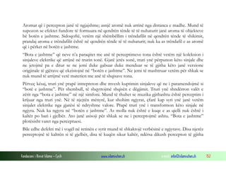 Fondacioni i Rinisë Islame — Cyrih www.islamischen.ch e-mail: info@islamischen.ch 152
Aromat që i percepton janë të ngjajshme; asnjë aromë nuk arrinë nga distanca e madhe. Mund të
supozon se efektet fundore të formuara në qendrën tënde të të nuhaturit janë aroma të objekteve
bë botën e jashtme. Sidoqoftë, vetëm një shëmbëllim i trëndafilit në qendrën tënde të shikimit,
prandaj aroma e trëndafilit është në qendrën tënde të të nuhaturit; nuk ka as trëndafil e as aromë
që i përket në botën e jashtme.
“Bota e jashtme” që neve n’a paraqitet me anë të perceptimeve tona është vetëm një koleksion i
sinjaleve elektrike që arrijnë në trurin tonë. Gjatë jetës sonë, truri ynë përpunon këto sinjale dhe
ne jetojmë pa e ditur se ne jemi duke gabuar duke menduar se të gjitha këto janë verzione
origjinale të gjërave që ekzistojnë në “botën e jashtme”. Ne jemi të mashtruar vetëm për shkak se
nuk mund të arrijmë vetë materien me anë të shqisave tona.
Përveç kësaj, truri ynë prapë intrepreton dhe mvesh kuptimin sinjaleve që ne i paramendojmë si
“botë e jashtme”. Për shembull, të shqyrtojmë shqisën e dëgjimit. Truri ynë shndërron valët e
zërit nga “bota e jashtme” në një simfoni. Mund të thuhet se muzika gjithashtu është perceptim i
krijuar nga truri ynë. Në të njejtën mënyrë, kur shohim ngjyrat, çfarë kap syri ynë janë vetëm
sinjalet elektrike nga gjatësi të ndryshme valore. Prapë truri ynë i transformon këto sinjale në
ngjyra. Nuk ka ngjyra në “botën e jashtme”. As molla nuk është e kuqe e as qielli nuk është i
kaltër po bari i gjelbër. Ato janë asisoji për shkak se ne i perceptojmë ashtu. “Bota e jashtme”
plotësisht varet nga perceptuesi.
Bile edhe defekti më i vogël në retinën e syrit mund të shkaktojë verbësinë e ngjyrave. Disa njerëz
perceptojnë të kaltrën si të gjelbër, disa të kuqën sikur kaltër, ndërsa dikush percepton të gjitha
 