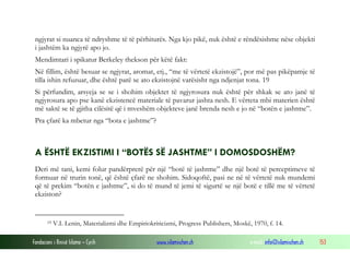 Fondacioni i Rinisë Islame — Cyrih www.islamischen.ch e-mail: info@islamischen.ch 153
ngjyrat si nuanca të ndryshme të të përhiturës. Nga kjo pikë, nuk është e rëndësishme nëse objekti
i jashtëm ka ngjyrë apo jo.
Mendimtari i spikatur Berkeley thekson për këtë fakt:
Në fillim, është besuar se ngjyrat, aromat, etj., “me të vërtetë ekzistojë”, por më pas pikëpamje të
tilla ishin refuzuar, dhe është parë se ato ekzistojnë varësisht nga ndjenjat tona. 19
Si përfundim, arsyeja se se i shohim objektet të ngjyrosura nuk është për shkak se ato janë të
ngjyrosura apo pse kanë ekzistencë materiale të pavarur jashta nesh. E vërteta mbi materien është
më saktë se të gjitha cilësitë që i mveshëm objekteve janë brenda nesh e jo në “botën e jashtme”.
Pra çfarë ka mbetur nga “bota e jashtme”?
A ËSHTË EKZISTIMI I “BOTËS SË JASHTME” I DOMOSDOSHËM?
Deri më tani, kemi folur pandërprerë për një “botë të jashtme” dhe një botë të perceptimeve të
formuar në trurin tonë, që është çfarë ne shohim. Sidoqoftë, pasi ne në të vërtetë nuk mundemi
që të prekim “botën e jashtme”, si do të mund të jemi të sigurtë se një botë e tillë me të vërtetë
ekziston?
19 V.I. Lenin, Materializmi dhe Empiriokriticizmi, Progress Publishers, Moskë, 1970, f. 14.
 