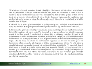 Fondacioni i Rinisë Islame — Cyrih www.islamischen.ch e-mail: info@islamischen.ch 154
Në të vërtetë edhe nuk mundemi. Pasiqë çdo objekt është vetëm një koleksion i perceptimeve
dhe ato perceptime ekzistojnë vetëm në mendjen tonë, është më e udhës që të themi se bota e
vetëm që me të vërtetë ekziston është bota e perceptimeve. Bota e vetme që ne e njohim si botë
është ajo që ekziston në mendjen tonë: ajo që është e dizajnuar, regjistruar, dhe e gjallëruar atje;
ajo botë që, thënë shkurt, e krijuar brenda mendjes sonë. Kjo është e vetmja botë në të cilën
mund të jemi të sigurtë.
Kurrë nuk do të mund që të dëshmojmë se perceptimet që ne i studiojmë në trurin tonë kanë
lidhje me materien. Këto perceptime mund të vijnë besnikërisht nga ndonjë burim “artificial”.
Është e mundur që të obsevohet kjo. Stimulimet e rreme mund të prodhojnë ”një botë materiale”
krejtësisht imagjinare në trurin tonë. Për shembull, le të paramendojmë se ndonjë instrument
shumë i zhvilluar mund t’i regjistrojnë të gjitha llojet e sinjaleve elektrike. Së pari, le t’i
transmetojmë të gjitha të dhënat mbi ambientin (edhe imazhin e trupit) në këtë instrument duke i
transformuar ato në sinjale elektrike. E dyta, të paramendojmë se truri mund të ekzistojë jashtë
trupit. Dhe në fund, t’a lidhem me instrumentin regjistrues në tru me elektroda që do të
funsiononin sikur nerva dhe që dërgojnë të dhënat e pararegjistruara në tru. Në këtë mënyrë,
mund të përjetoni veten duke jetuar në një ambient të krijuar artificialisht. Për shembull, shumë
lehtë mund të besosh se je duke vozitur shpejt në autoudhë. Mundet që kurrë mos të jetë e
mundur që të kuptohet se ti përbëhesh vetëm nga truri. Kjo është kështu pasiqë që të krijohet një
botë brenda trurit tënd nuk është e nevojshme ekzistenca e një bote të vërtetë por saktësisht
stimulimet. Është krejtësisht e vërtetë se këto stimulime mund të vijnë edhe nga burim artificial,
siç është një manjetofon.
 