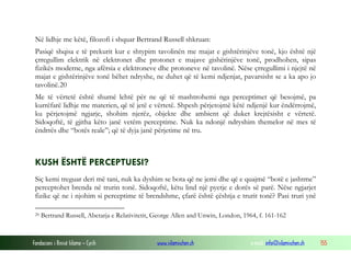 Fondacioni i Rinisë Islame — Cyrih www.islamischen.ch e-mail: info@islamischen.ch 155
Në lidhje me këtë, filozofi i shquar Bertrand Russell shkruan:
Pasiqë shqisa e të prekurit kur e shtypim tavolinën me majat e gishtërinjëve tonë, kjo është një
çrregullim elektrik në elektronet dhe protonet e majave gishërinjëve tonë, prodhohen, sipas
fizikës moderne, nga afërsia e elektroneve dhe protoneve në tavolinë. Nëse çrregullimi i njejtë në
majat e gishtërinjëve tonë bëhet ndryshe, ne duhet që të kemi ndjenjat, pavarsisht se a ka apo jo
tavolinë.20
Me të vërtetë është shumë lehtë për ne që të mashtrohemi nga perceptimet që besojmë, pa
kurrëfarë lidhje me materien, që të jetë e vërtetë. Shpesh përjetojmë këtë ndjenjë kur ëndërrojmë,
ku përjetojmë ngjarje, shohim njerëz, objekte dhe ambient që duket krejtësisht e vërtetë.
Sidoqoftë, të gjitha këto janë vetëm perceptime. Nuk ka ndonjë ndryshim themelor në mes të
ëndrrës dhe “botës reale”; që të dyja janë përjetime në tru.
KUSH ËSHTË PERCEPTUESI?
Siç kemi treguar deri më tani, nuk ka dyshim se bota që ne jemi dhe që e quajmë “botë e jashtme”
perceptohet brenda në trurin tonë. Sidoqoftë, këtu lind një pyetje e dorës së parë. Nëse ngjarjet
fizike që ne i njohim si perceptime të brendshme, çfarë është çështja e trurit tonë? Pasi truri ynë
20 Bertrand Russell, Abetarja e Relativitetit, George Allen and Unwin, London, 1964, f. 161-162
 
