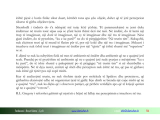 Fondacioni i Rinisë Islame — Cyrih www.islamischen.ch e-mail: info@islamischen.ch 156
është pjesë e botës fizike sikur duart, këmbët tona apo çdo objekt, duhet që të jetë percepcion
sikurse të gjitha objektet tjera.
Shembulli i ëndrrës do t’a ndriqojë më tutje këtë çështje. Të paramendojmë se jemi duke
ëndërruar në trurin tonë sipas asja se çfarë kemi thënë deri më tani. Në ëndërr, do të kemi një
trup të imagjinuar, një dorë të imagjinuar, një sy të imagjinuar dhe një tru të imagjinuar. Nëse
gjatë ëndërr, do të pyteshim, “ku e ke parë?” ne do të përgjigjeshim “Në trurin tim”. Sidoqoftë,
nuk ekziston truri që të mund të flasim për të, por një kokë dhe një tru i imagjinuar. Shikuesi i
imazheve nuk është truri i imagjinuar në ëndërr por një “qënie” që është shumë më “superiore”
se ai.
E dijmë se nuk ka ndryshim fizik në mes të ambientit në ëndërr dha ambientit që ne e quajmë jetë
reale. Prandaj po të pyetëshim në ambientin që ne e quajmë jetë reale pyetjen e mësipërme “ku e
ke parë”, do të ishte shumë e pakuptimtë po të përgjigjej “në trurin tim” si në shembullin e
mësipërm. Në të dyja rastet, entiteti që sheh dhe percepton nuk është në tru, që pas të gjithave
nuk është gjë tjetër pos një copë mishi.
Kur të analizojmë trurin, ne nuk shohim tjetër pos molekula të lipideve dhe proteineve, që
gjithashtu ekzistojnë edhe në organizmat tjerë të gjallë. Kjo dmth se brenda një cope mishi që ne
e quajmë “tru”, nuk ka diçka që i observon pamjet, që përbën vetëdijën apo që të krijojë qenien
që ne e qaujmë “vetvete”.
R.L. Gregory i referohet gabimit që njerëzit e bëjnë në lidhje me perceptimin e imazheve në tru:
 