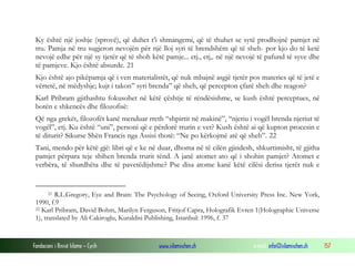 Fondacioni i Rinisë Islame — Cyrih www.islamischen.ch e-mail: info@islamischen.ch 157
Ky është një joshje (sprovë), që duhet t’i shmangemi, që të thuhet se sytë prodhojnë pamjet në
tru. Pamja në tru sugjeron nevojën për një lloj syri të brendshëm që të sheh- por kjo do të ketë
nevojë edhe për një sy tjetër që të shoh këtë pamje... etj., etj,. në një nevojë të pafund të syve dhe
të pamjeve. Kjo është absurde. 21
Kjo është ajo pikëpamja që i ven materialistët, që nuk mbajnë asgjë tjetër pos materies që të jetë e
vërtetë, në mëdyshje; kujt i takon” syri brenda” që sheh, që percepton çfarë sheh dhe reagon?
Karl Pribram gjithashtu fokusohet në këtë çështje të rëndësishme, se kush është perceptues, në
botën e shkencës dhe filozofisë:
Që nga grekët, filozofët kanë menduar rreth “shpirtit në makinë”, “njeriu i vogël brenda njeriut të
vogël”, etj. Ku është “uni”, personi që e përdorë trurin e vet? Kush është ai që kupton procesin e
të diturit? Sikurse Shën Francis nga Assisi thotë: “Ne po kërkojmë atë që sheh”. 22
Tani, mendo për këtë gjë: libri që e ke në duar, dhoma në të cilën gjindesh, shkurtimisht, të gjitha
pamjet përpara teje shihen brenda trurit tënd. A janë atomet ato që i shohin pamjet? Atomet e
verbëra, të shurdhëta dhe të pavetëdijshme? Pse disa atome kanë këtë cilësi derisa tjerët nuk e
21 R.L.Gregory, Eye and Brain: The Psychology of Seeing, Oxford University Press Inc. New York,
1990, f.9
22 Karl Pribram, David Bohm, Marilyn Ferguson, Fritjof Capra, Holografik Evren 1(Holographic Universe
1), translated by Ali Cakiroglu, Kuraldisi Publishing, Istanbul: 1996, f. 37
 