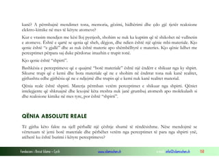 Fondacioni i Rinisë Islame — Cyrih www.islamischen.ch e-mail: info@islamischen.ch 158
kanë? A përmbajnë mendimet tona, memoria, gëzimi, hidhërimi dhe çdo gjë tjetër reaksione
elektro-kimike në mes të këtyre atomeve?
Kur e vrasim mendjen me kësi lloj pyetjesh, shohim se nuk ka kuptim që të shikohet në vullnetin
e atomeve. Është e qartë se qenia që sheh, dëgjon, dhe ndien është një qënie mbi-materiale. Kjo
qenie është “e gjallë” dhe as nuk është materie apo shëmbëlltyrë e materies. Kjo qënie lidhet me
perceptimet përpara saj duke përdorue imazhin e trupit tonë.
Kjo qenie është “shpirti”.
Bashkësia e perceptimeve që e quajmë “botë materiale” është një ëndërr e shikuar nga ky shpirt.
Sikurse trupi që e kemi dhe bota materiale që ne e shohim në ëndrrat tona nuk kanë realitet,
gjithashtu edhe gjithësia që ne e ndjejmë dhe trupin që e kemi nuk kanë realitet material.
Qënia reale është shpirti. Materja përmban vetëm perceptimet e shikuar nga shpirti. Qëniet
intelegjente që shkruajnë dhe lexojnë këta rreshta nuk janë grumbuj atomesh apo molekulash si
dhe reaksione kimike në mes tyre, por është “shpirti”.
QËNIA ABSOLUTE REALE
Të gjitha këto fakte na sjell përballë një çështje shumë të rëndësishme. Nëse mendojmë se
vërtetuam të jemi botë materiale dhe përbëhet vetëm nga perceptimet të para nga shpirti ynë,
atëherë ku është burimi i këtyre perceptimeve?
 