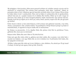 Fondacioni i Rinisë Islame — Cyrih www.islamischen.ch e-mail: info@islamischen.ch 159
Me përgjigjen e kësaj pyetjeje, duhet pasur parasysh çështjen në vazhdim: materja vetvetiu nuk ka
ekzistencë të vetëqeverisje. Pasi materja është perceptim, është diçka “artificiale”. Dmth, ky
perceptim duhet të jetë i shkaktuar nga një fuqi tjetër, që dmth duhet të jetë i krijuar. Përveç kësaj,
ky krijim duhet të jetë i vazhdueshëm. Nëse nuk ka krijim të vazhdueshëm dhe të qëndrueshëm,
atëherë krejt çka ne e quajmë materje do të zhdukej dhe humbej. Duhet që të jesh i kyqur në
televizion nëse dojmë që të kemi fotografi përderisa sinjale transmetohet nga stacioni televiziv.
Prandaj, kush bën që shpirti ynë të shoh yjet, tokën, bimët, njerëzit, trupin tonë dhe çdo gjë tjetër
që shohim?
Është shumë evidente se këtu është Krijuesi, i Cili ka krijuar tërë gjithësinë materiale, e kjo është,
shuma e perceptimeve dhe vazhdon krijimi i Tij pandërprerë. Pasiqë Krijuesi paraqet aq krijim të
mrekullueshëm, Ai sigurisht ka fuqi të madhe dhe të amshueshme.
Ky Krijues na prezentohet. Ai ka shpallur librin dhe përmes këtij libri ka përshkruar Veten,
gjithësinë dhe arsyen pse ne ekzistojmë.
Krijuesi është Allahu dhe emri i librit të Tij është Kur’ani.
Faktet për qiejt dhe tokën, është se, gjithësia nuk është stabile, dhe se prania e tyre është bërë e
mundur me krijimin e tyre nga Allahu dhe ato do të zhduken kur Ai përfundon këtë krijim, dhe
kjo spjegohet në këtë ajet:
All-llahu i mban qiejt dhe tokën që të mos zhduken, e nëse zhduken, s'ka askush pos Tij që mund
t'i mbajë; Ai është që nuk ngutet, është që falë. (Fatir:41)
 