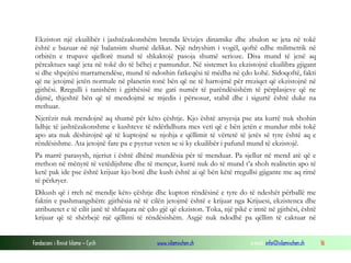 Fondacioni i Rinisë Islame — Cyrih www.islamischen.ch e-mail: info@islamischen.ch 16
Ekziston një ekuilibër i jashtëzakonshëm brenda lëvizjes dinamike dhe zbulon se jeta në tokë
është e bazuar në një balansim shumë delikat. Një ndryshim i vogël, qoftë edhe milimetrik në
orbitën e trupave qiellorë mund të shkaktojë pasoja shumë serioze. Disa mund të jenë aq
përcaktues saqë jeta në tokë do të bëhej e pamundur. Në sistemet ku ekzistojnë ekuilibra gjigant
si dhe shpejtësi marramendëse, mund të ndoshin fatkeqësi të mëdha në çdo kohë. Sidoqoftë, fakti
që ne jetojmë jetën normale në planetin tonë bën që ne të harrojmë për rreziqet që ekzistojnë në
gjithësi. Rregulli i tanishëm i gjithësisë me gati numër të parëndësishëm të përplasjeve që ne
dijmë, thjeshtë bën që të mendojmë se mjedis i përsosur, stabil dhe i sigurtë është duke na
rrethuar.
Njerëzit nuk mendojnë aq shumë për këto çështje. Kjo është arsyesja pse ata kurrë nuk shohin
lidhje të jashtëzakonshme e kushteve të ndërlidhura mes veti që e bën jetën e mundur mbi tokë
apo ata nuk dëshirojnë që të kuptojnë se njohja e qëllimit të vërtetë të jetës së tyre është aq e
rëndësishme. Ata jetojnë fare pa e pyetur veten se si ky ekuilibër i pafund mund të ekzistojë.
Pa marrë parasysh, njeriut i është dhënë mundësia për të menduar. Pa sjellur në mend atë që e
rrethon në mënyrë të vetëdijshme dhe të mençur, kurrë nuk do të mund t’a shoh realitetin apo të
ketë pak ide pse është krijuar kjo botë dhe kush është ai që bën këtë rregullsi gjigante me aq rimë
të përkryer.
Dikush që i rreh në mendje këto çështje dhe kupton rëndësinë e tyre do të ndeshët përballë me
faktin e pashmangshëm: gjithësia në të cilën jetojmë është e krijuar nga Krijuesi, ekzistenca dhe
atributetet e të cilit janë të shfaqura në çdo gjë që ekziston. Toka, një pikë e imtë në gjithësi, është
krijuar që të shërbejë një qëllimi të rëndësishëm. Asgjë nuk ndodhë pa qëllim të caktuar në
 