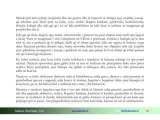 Fondacioni i Rinisë Islame — Cyrih www.islamischen.ch e-mail: info@islamischen.ch 163
Mendo për këtë çështje sinqerisht dhe me guxim. Do të kuptosh se shtëpia juaj, mobilet, autoja-
që ndoshta janë blerë para ca kohe, zyra, stolitë, llogaria bankare, garderoba, bashkëshortja,
fëmijët, kolegët dhe çdo gjë që i ke në fakt përfshihen në këtë botë të jashtme të imagjinuar që
projektohet tek ti.
Çdo gjë që sheh, dëgjon, apo nuhat- shkurtimisht- i pranon me pesë shqisat tuaja rreth teje sipjesë
e kësaj “bote të imagjinuar”: zëri i këngëtarit në CD-në e preferuar, fortësia e karrigës që je ulur
mbi të, era e parfemit që të pëlqen, dielli që të mban ngrohtë, lulja me ngjyra të bukura, zogu
duke fluturuar përskaj dritarës sate, barka motorike duke lëvizur me shpejtësi mbi ujë, kopshti
juaj i plleshëm, kompjutori i juaj që e përdorni në zyrë, apo pajisja hi-fi në shtëpi që është punuar
me një teknologji moderne...
Ky është realiteti, pasi bota është vetëm koleksion i imazheve të krijuara ashtuqë t’a sprovojnë
njeriun. Njerëzit sprovohen gjatë gjithë jetës së tyre të kufizuar me perceptime duke mos pasur
realitet. Këto perceptime janë shfaqur me qëllim si tërheqëse dhe joshëse. Ky fakt përmendet
edhe në Kur’an:
Njerëzve u është zbukuruar dashuria ndaj të këndshmeve, ndaj grave, djemve e ndaj pasurisë së
grumbulluar nga ari e argjendi, ndaj kuajve të stolisur, bagëtisë e bujqësisë. Këto janë kënaqësi të
kësaj bote, po te All-llahu është e ardhmja më e mirë. (Ali-Imran:14)
Shumica e njerëzve largohen nga feja e tyre për shkak të lakmisë ndaj pasurisë, grumbullimit të
arit dhe argjendit, dollarëve, stolive, llogarive bankare, kartelave të kredisë, garderobës së shumtë,
autove të modeleve të fundit, shkurtimisht pas të gjitha formave të prosperitetit që ata kanë apo
përpiqen për të pasur. Ata përqëndrohen vetëm në këtë botë duke harruar në atë të amshueshme.
 