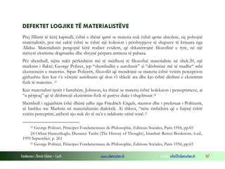 Fondacioni i Rinisë Islame — Cyrih www.islamischen.ch e-mail: info@islamischen.ch 167
DEFEKTET LOGJIKE TË MATERIALISTËVE
Prej fillimit të këtij kapitulli, është e thënë qartë se materia nuk është qenie absolute, siç pohojnë
materialistët, por më saktë është se është një kolesion i përshtypjeve të shqisave të krijuara nga
Allahu. Materialistët pengojnë këtë realitet evident, që shkatërrojnë filozofinë e tyre, në një
mënyrë ekstreme dogmatike dhe shtyjnë përpara antiteza të pabaza.
Për shembull, njëra ndër përkrahësit më të mëdhenj të filozofisë materialiste në shek.20, një
marksist i flaktë, George Polizer, jep “shembullin e autobusit” si “dëshminë më të madhe“ mbi
ekzistencën e materies. Sipas Polizerit, filozofët që mendojnë se materia është vetëm percepcion
gjithashtu ikin kur t’a vërejnë autobusin që don t’i shkelë ata dhe kjo është dëshmi e ekzistimit
fizik të materies. 23
Kur materialisti tjetër i famshëm, Johnson, ka thënë se materia është koleksion i perceptimeve, ai
“u përpoq” që të dëshmojë ekzistimin fizik të gurëve duke i shqelmuar.24
Shembull i ngjajshëm ëshë dhënë edhe nga Friedrich Engels, mentor dhe i preferuar i Politzerit,
së bashku me Marksin në materializmin dialektik. Ai shkroi, “nëse ëmbëlsira që e hajmë është
vetëm perceptim, atëherë ajo nuk do të na’a e ndalonte urinë tonë.25
23 George Politzer, Principes Fondamentaux de Philosophie, Editions Sociales, Paris 1954, pp.65
24 Orhan Hancerlioglu, Dusunce Tarihi (The History of Thought), Istanbul: Remzi Bookstore, 6.ed.,
1995 September, p. 261
25 George Politzer, Principes Fondamentaux de Philosophie, Editions Sociales, Paris 1954, pp.65
 
