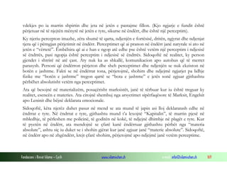 Fondacioni i Rinisë Islame — Cyrih www.islamischen.ch e-mail: info@islamischen.ch 169
vdekjes po ia marrin shpirtin dhe jeta në jetën e pastajme fillon. (Kjo ngjarje e fundit është
përjetuar në të njejtën mënyrë në jetën e tyre, sikurse në ëndërr, dhe është një perceptim).
Ky njeriu percepton imazhe, zëra shumë të qarta, ndjenjën e fortësisë, dritën, ngjyrat dhe ndjenjat
tjera që i përngjan përjetimit në ëndërr. Perceptimet që ai pranon në ëndërr janë natyrale si ato në
jetën e “vërtetë”. Ëmbëlsira që ai e han e ngop atë edhe pse është vetëm një perceptim i ndjesisë
së ëndrrës, pasi ngopja është perceptim i ndjesisë së ëndrrës. Sidoqoftë në realitet, ky person
gjendet i shtrirë në atë çast. Aty nuk ka as shkallë, komunikacion apo autobus që të merret
parasysh. Personi që ëndërron përjeton dhe sheh perceptimet dhe ndjenjën se nuk ekziston në
botën e jashtme. Fakti se në ëndërrat tona, përjetojmë, shohim dhe ndjejmë ngjarjet pa lidhje
fizike me “botën e jashtme” tregon qartë se “bota e jashtme” e jetës sonë zgjuar gjithashtu
përbëhet absolutisht vetëm nga perceptimet.
Ata që besojnë në materializëm, posaçërisht marksistët, janë të tërbuar kur iu është treguar ky
realitet, esencën e materies. Ata citojnë shembuj nga arsyetimet sipërfaqësore të Marksit, Engelsit
apo Leninit dhe bëjnë deklarata emocionale.
Sidoqoftë, këta njerëz duhet pasur në mend se ata mund të japin asi lloj deklaratash edhe në
ëndrrat e tyre. Në ëndrrat e tyre, gjithashtu mund t’a lexojnë “Kapitalin”, të marrin pjesë në
mbledhje, të përleshen me policinë, të goditën në kokë, të ndjejnë dhimbje në plagët e tyre. Kur
të pyetën në ëndërr, ata mendojnë se çfarë kanë ëndërruar gjithashtu përbët nga “materia
absolute”, ashtu siç iu duket se i shohin gjërat kur janë zgjuar janë “materie absolute”. Sidoqoftë,
në ëndërr apo në zhgëndërr, krejt çfarë shohim, përjetojmë apo ndjejmë janë vetëm perceptime.
 