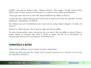 Fondacioni i Rinisë Islame — Cyrih www.islamischen.ch e-mail: info@islamischen.ch 17
rrjedhën tonë jetësore. Krijuesi, duke i shfaqur atributet e Tija, fuqinë e Tij dhe urtësinë nëpër
gjithësi, nuk e ka lënë njeriun të vetmuar por e ka vendosur atë me qëllim të rëndësishëm.
Arsyeja pse njeriu ekziston në tokë është treguar hollësisht nga Allahu në Kur’an:
Ai është që krijoi vdekjen dhe jetën, për t'ju provuar se cili prej jush është më vepërmirë. Ai është
ngadhnjyesi, mëkatëfalësi. (Al Mulk:2)
Ne e krijuam prej ujit të bashkëdyzuar për të sprovuar atë, andaj e bëmë të dëgjojë e të shohë. (Al
Insan:2 )
Në Kur’an, Allahu mëtutje e bën të qartë se asgjë nuk është pa qëllim:
Ne nuk e krijuam qiellin, tokën e çdo gjë çka mes tyre shkel e shko (pa qëllim të caktuar). Sikur të
kishim dashur të zbavitemi dhe sikur të donim ta bënim atë, Ne do të zbaviteshim në
kompetencën Tonë, por Ne nuk bëmë atë. (Al Enbia: 16-17)
FSHEHTËSIA E BOTËS
Allahu thekson qëllimin e jetës së njeriut në ajetin e mëposhtëm:
Gjithçka që është mbi tokë, Ne e bëmë stoli të saj, për t'i provuar ata, se cili prej tyre do të jetë
më vepërmirë. (Al Kahf:7)
 