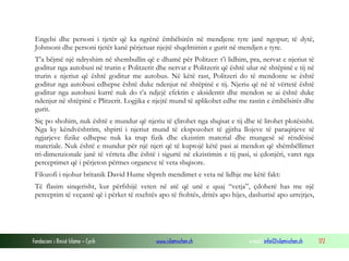 Fondacioni i Rinisë Islame — Cyrih www.islamischen.ch e-mail: info@islamischen.ch 172
Engelsi dhe personi i tjetër që ka ngrënë ëmbëlsirën në mendjene tyre janë ngopur; të dytë,
Johnsoni dhe personi tjetër kanë përjetuar njejtë shqelmimin e gurit në mendjen e tyre.
T’a bëjmë një ndryshim në shembullin që e dhamë për Politzer: t’i lidhim, pra, nervat e njeriut të
goditur nga autobusi në trurin e Politzerit dhe nervat e Politzerit që është ulur në shtëpinë e tij në
trurin e njeriut që është goditur me autobus. Në këtë rast, Politzeri do të mendonte se është
goditur nga autobusi edhepse është duke ndenjur në shtëpinë e tij. Njeriu që në të vërtetë është
goditur nga autobusi kurrë nuk do t’a ndjejë efektin e aksidentit dhe mendon se ai është duke
ndenjur në shtëpinë e Plitzerit. Logjika e njejtë mund të aplikohet edhe me rastin e ëmbëlsirës dhe
gurit.
Siç po shohim, nuk është e mundur që njeriu të çlirohet nga shqisat e tij dhe të lirohet plotësisht.
Nga ky këndvështrim, shpirti i njeriut mund të ekspozohet të gjitha llojeve të paraqitjeve të
ngjarjeve fizike edhepse nuk ka trup fizik dhe ekzistim material dhe mungesë së rëndësisë
materiale. Nuk është e mundur për një njeri që të kuptojë këtë pasi ai mendon që shëmbëllimet
tri-dimenzionale janë të vërteta dhe është i sigurtë në ekzistimin e tij pasi, si çdonjëri, varet nga
perceptimet që i përjeton përmes organeve të veta shqisore.
Filozofi i njohur britanik David Hume shpreh mendimet e veta në lidhje me këtë fakt:
Të flasim sinqerisht, kur përfshijë veten në atë që unë e quaj “vetja”, çdoherë has me një
perceptim të veçantë që i përket të nxehtës apo të ftohtës, dritës apo hijes, dashurisë apo urrejtjes,
 