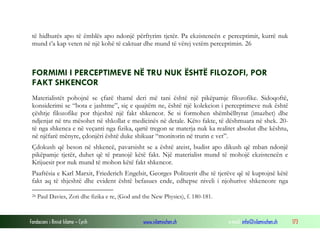 Fondacioni i Rinisë Islame — Cyrih www.islamischen.ch e-mail: info@islamischen.ch 173
të hidhurës apo të ëmblës apo ndonjë përftyrim tjetër. Pa ekzistencën e perceptimit, kurrë nuk
mund t’a kap veten në një kohë të caktuar dhe mund të vërej vetëm perceptimin. 26
FORMIMI I PERCEPTIMEVE NË TRU NUK ËSHTË FILOZOFI, POR
FAKT SHKENCOR
Materialistët pohojnë se çfarë thamë deri më tani është një pikëpamje filozofike. Sidoqoftë,
konsiderimi se “bota e jashtme”, siç e quajtëm ne, është një kolekcion i perceptimeve nuk është
çështje filozofike por thjeshtë një fakt shkencor. Se si formohen shëmbëlltyrat (imazhet) dhe
ndjenjat në tru mësohet në shkollat e medicinës në detale. Këto fakte, të dëshmuara në shek. 20-
të nga shkenca e në veçanti nga fizika, qartë tregon se materja nuk ka realitet absolut dhe kështu,
në njëfarë mënyre, çdonjëri është duke shikuar “monitorin në trurin e vet”.
Çdokush që beson në shkencë, pavarsisht se a është ateist, budist apo dikush që mban ndonjë
pikëpamje tjetër, duhet që të pranojë këtë fakt. Një materialist mund të mohojë ekzistencën e
Krijuesit por nuk mund të mohon këtë fakt shkencor.
Paaftësia e Karl Marxit, Friederich Engelsit, Georges Politzerit dhe të tjerëve që të kuptojnë këtë
fakt aq të thjeshtë dhe evident është befasues ende, edhepse niveli i njohurive shkencore nga
26 Paul Davies, Zoti dhe fizika e re, (God and the New Physics), f. 180-181.
 