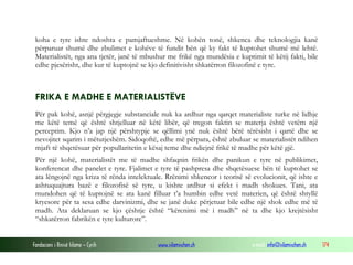 Fondacioni i Rinisë Islame — Cyrih www.islamischen.ch e-mail: info@islamischen.ch 174
koha e tyre ishte ndoshta e pamjaftueshme. Në kohën tonë, shkenca dhe teknologjia kanë
përparuar shumë dhe zbulimet e kohëve të fundit bën që ky fakt të kuptohet shumë më lehtë.
Materialistët, nga ana tjetër, janë të mbushur me frikë nga mundësia e kuptimit të këtij fakti, bile
edhe pjesërisht, dhe kur të kuptojnë se kjo definitivisht shkatërron filozofinë e tyre.
FRIKA E MADHE E MATERIALISTËVE
Për pak kohë, asnjë përgjegje substanciale nuk ka ardhur nga qarqet materialiste turke në lidhje
me këtë temë që është shtjelluar në këtë libër, që tregon faktin se materja është vetëm një
perceptim. Kjo n’a jap një përshtypje se qëllimi ynë nuk është bërë tërësisht i qartë dhe se
nevojitet sqarim i mëtutjeshëm. Sidoqoftë, edhe më përpara, është zbuluar se materialistët ndihen
mjaft të shqetësuar për popullaritetin e kësaj teme dhe ndiejnë frikë të madhe për këtë gjë.
Për një kohë, materialistët me të madhe shfaqnin frikën dhe panikun e tyre në publikimet,
konferencat dhe panelet e tyre. Fjalimet e tyre të pashpresa dhe shqetësuese bën të kuptohet se
ata lëngojnë nga kriza të rënda intelektuale. Rrënimi shkencor i teorisë së evolucionit, që ishte e
ashtuquajtura bazë e filozofisë së tyre, u kishte ardhur si efekt i madh shokues. Tani, ata
mundohen që të kuptojnë se ata kanë filluar t’a humbin edhe vetë materien, që është shtyllë
kryesore për ta sesa edhe darvinizmi, dhe se janë duke përjetuar bile edhe një shok edhe më të
madh. Ata deklaruan se kjo çështje është “kërcnimi më i madh” në ta dhe kjo krejtësisht
“shkatërron fabrikën e tyre kulturore”.
 