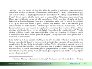 Fondacioni i Rinisë Islame — Cyrih www.islamischen.ch e-mail: info@islamischen.ch 175
Njëri prej atyre që u shpreh më sinqerisht frikën dhe panikun që ndjehet në qarqet materialiste
ishte Renan Pekunlu, një akademik dhe shkrimtar i revistës Bilim ve Utopya (Shkenca dhe utopia)
i cili ka menduar se e ka detyrën për t’a mbrojtur materializmin. Në artikujt e tij në “Shkenca dhe
Utopia” dhe në panelet që ai ka marrë pjesë, ai prezentoi librin “Gjunjëzimi i evolucionit” nga
Harun Yahya si kërcnim numër një ndaj materializmit. Çfarë e shqetësoi bile edhe më shumë
Pekunlunë se darvinizmi i pavlerë, ishte pjesa që jeni duke e lexuar tani. Për lexuesit dhe publikun
e vet, që së fundi ishin shumë të paktë, Pekunlu solli porosinë “mos e leni vetveten që të
entuziazmoheni me indoktrinimin e idealizmit por mbani besimin në materializëm”. Ai citoi
Leninin, udhëheqësin e revolucionit të përgjakshëm komunist në Rusi, si referim. Duke këshilluar
çdonjërin që të lexojnë librin e tij para një shekulli “Materializmi dhe empiriokriticizmi”, Pekunlu
përsëriti këshillat e Leninit, “mos mendoni për këtë çështje, ose përndryshe do të humbni rrugën
e materializmit dhe do të merreni pastaj me religjion”. Në një artikull që shkroi për revistën e
larshënuar, ai citoi Leninin:
Nëse njëherë e mohoni realitetin objektiv, që na jepet me anën e shqisave, menjëherë do të
humbni armën kundër fideistëve (mbrojtësve të fesë), nëse keni rrëshqitur në agnosticizëm apo
subjektivizëm- dhe kjo është e tëra që fideizmi kërkon. Vetëm një herë po të biesh në grackë, më
nuk ka rrugëdalje. Dhe mashistët tanë të gjithë janë rënë në grackën e idealizmit, në një fideizëm
të dobësuar dhe të holluar; janë zënë në grackën që nga momenti kur morën “shqisat” jo sikur një
imazh i botës së jashme por një “element” special. Janë shqisa të askujt, mendje e askujt, shpirt i
askujt, vullnet i askujt. 27
27 Rennan Pekunlu, "Aldatmacanin Evrimsizligi", (Gjunjëzimi i joevolucionit), Bilim ve Utopya,
 